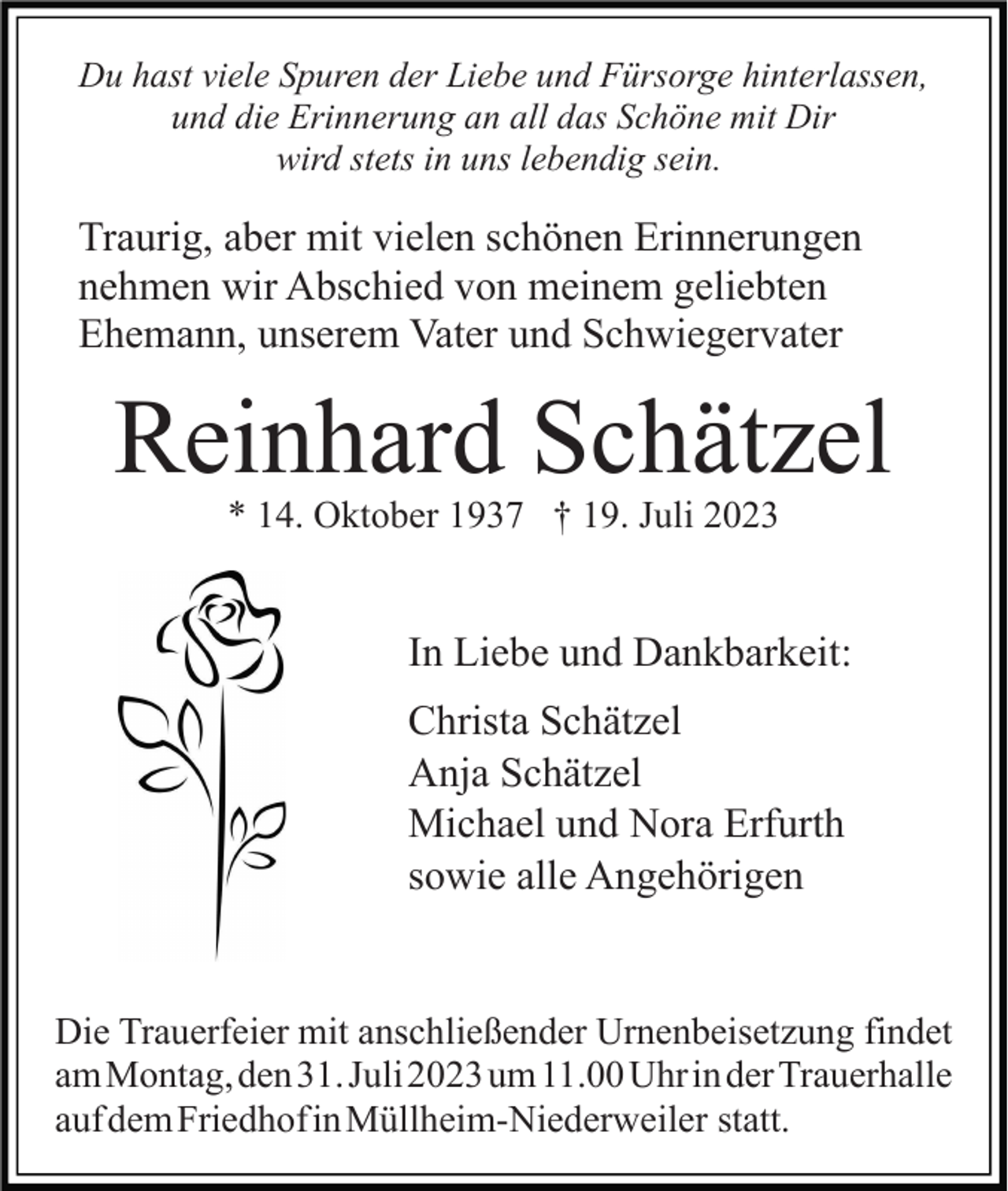 <p>Du hast viele Spuren der Liebe und Fürsorge hinterlassen,<br />und die Erinnerung an all das Schöne mit Dir<br />wird stets in uns lebendig sein.</p><p>Traurig, aber mit vielen schönen Erinnerungen<br />nehmen wir Abschied von meinem geliebten<br />Ehemann, unserem Vater und Schwiegervater</p><p>Reinhard Schätzel<br />* 14. Oktober 1937 † 19. Juli 2023</p><p>In Liebe und Dankbarkeit:<br />Christa Schätzel<br />Anja Schätzel<br />Michael und Nora Erfurth<br />sowie alle Angehörigen</p><p>Die Trauerfeier mit anschließender Urnenbeisetzung findet<br />am Montag, den 31. Juli 2023 um 11.00 Uhr in der Trauerhalle<br />auf dem Friedhof in Müllheim-Niederweiler statt.</p>