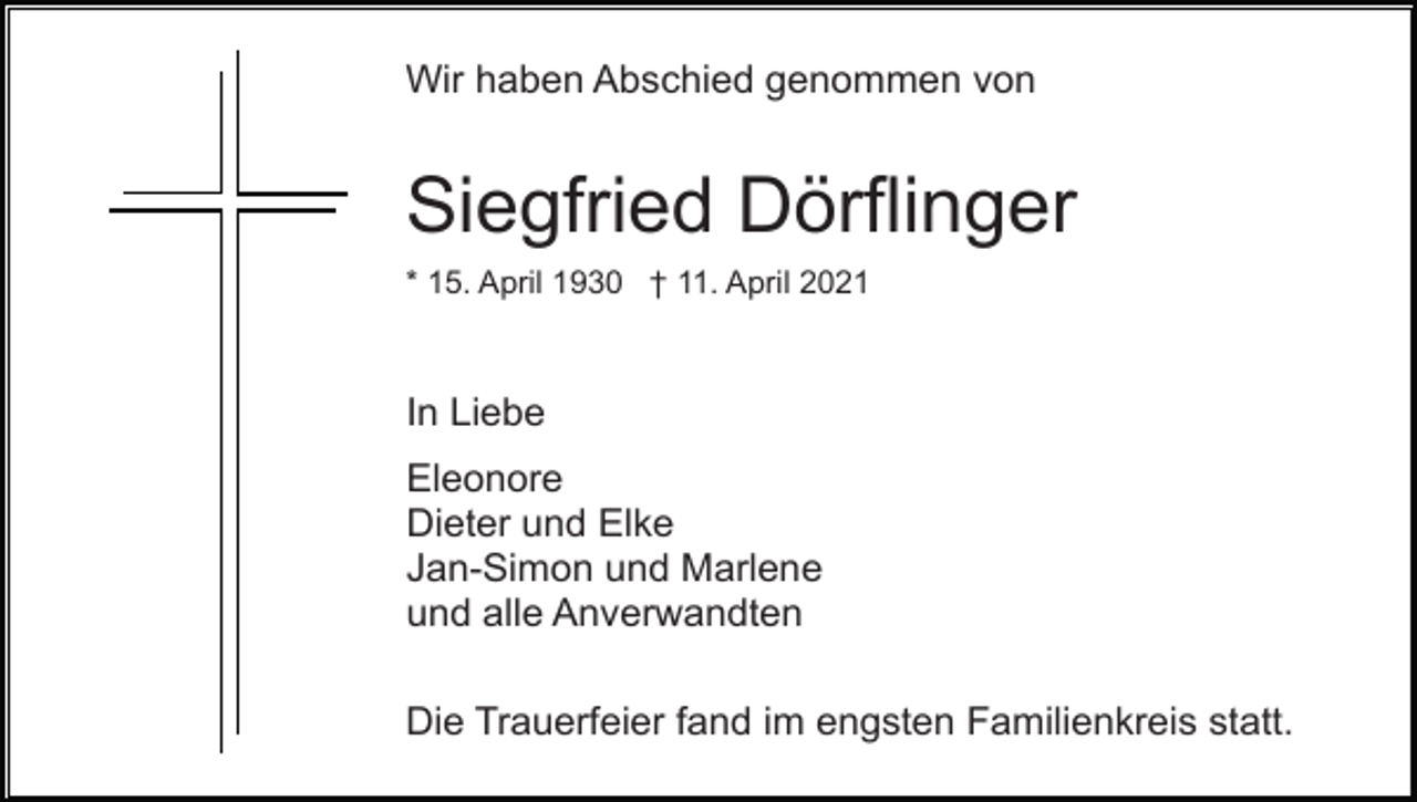 <p>Wir haben Abschied genommen von</p><p>Siegfried Dörflinger<br />* 15. April 1930 † 11. April 2021</p><p>In Liebe<br />Eleonore<br />Dieter und Elke<br />Jan-Simon und Marlene<br />und alle Anverwandten<br />Die Trauerfeier fand im engsten Familienkreis statt.</p>