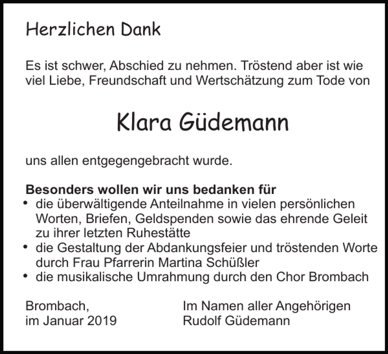 <p>Herzlichen Dank<br />Es ist schwer, Abschied zu nehmen. Tröstend aber ist wie<br />viel Liebe, Freundschaft und Wertschätzung zum Tode von</p><p>Klara Güdemann<br />uns allen entgegengebracht wurde.<br />Besonders wollen wir uns bedanken für</p><p>• die überwältigende Anteilnahme in vielen persönlichen<br />Worten, Briefen, Geldspenden sowie das ehrende Geleit<br />zu ihrer letzten Ruhestätte<br />• die Gestaltung der Abdankungsfeier und tröstenden Worte<br />durch Frau Pfarrerin Martina Schüßler<br />• die musikalische Umrahmung durch den Chor Brombach<br />Brombach,<br />im Januar 2019</p><p>Im Namen aller Angehörigen<br />Rudolf Güdemann</p>