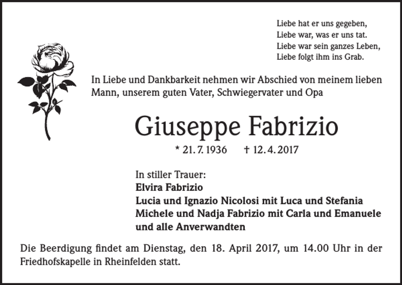 <p>Liebe hat er uns gegeben,<br />Liebe war, was er uns tat.<br />Liebe war sein ganzes Leben,<br />Liebe folgt ihm ins Grab.</p><p>In Liebe und Dankbarkeit nehmen wir Abschied von meinem lieben<br />Mann, unserem guten Vater, Schwiegervater und Opa</p><p>Giuseppe Fabrizio<br />* 21. 7. 1936 † 12. 4. 2017<br />In stiller Trauer:<br />Elvira Fabrizio<br />Lucia und Ignazio Nicolosi mit Luca und Stefania<br />Michele und Nadja Fabrizio mit Carla und Emanuele<br />und alle Anverwandten<br />Die Beerdigung findet am Dienstag, den 18. April 2017, um 14.00 Uhr in der<br />Friedhofskapelle in Rheinfelden statt.</p>