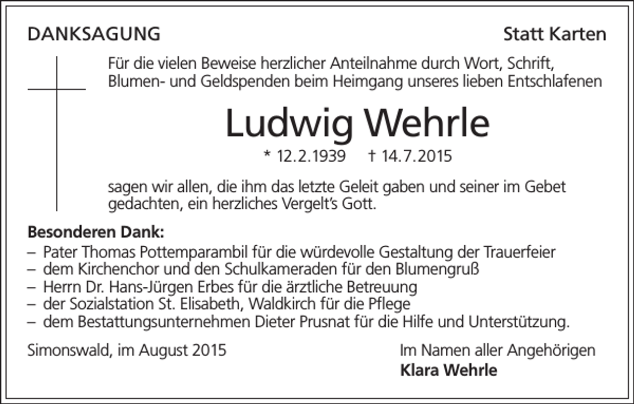 <p>DanksagungStatt Karten<br />Für die vielen Beweise herzlicher Anteilnahme durch Wort, Schrift,<br />Blumen- und Geldspenden beim Heimgang unseres lieben Entschlafenen</p><p>Ludwig Wehrle<br />* 12.2.1939</p><p>† 14.7.2015</p><p>sagen wir allen, die ihm das letzte Geleit gaben und seiner im Gebet<br />gedachten, ein herzliches Vergelt’s Gott.<br />Besonderen Dank:<br />– Pater Thomas Pottemparambil für die würdevolle Gestaltung der Trauerfeier<br />– dem Kirchenchor und den Schulkameraden für den Blumengruß<br />– Herrn Dr. Hans-Jürgen Erbes für die ärztliche Betreuung<br />– der Sozialstation St. Elisabeth, Waldkirch für die Pflege<br />– dem Bestattungsunternehmen Dieter Prusnat für die Hilfe und Unterstützung.<br />Simonswald, im August 2015</p><p>Im Namen aller Angehörigen<br />Klara Wehrle</p>