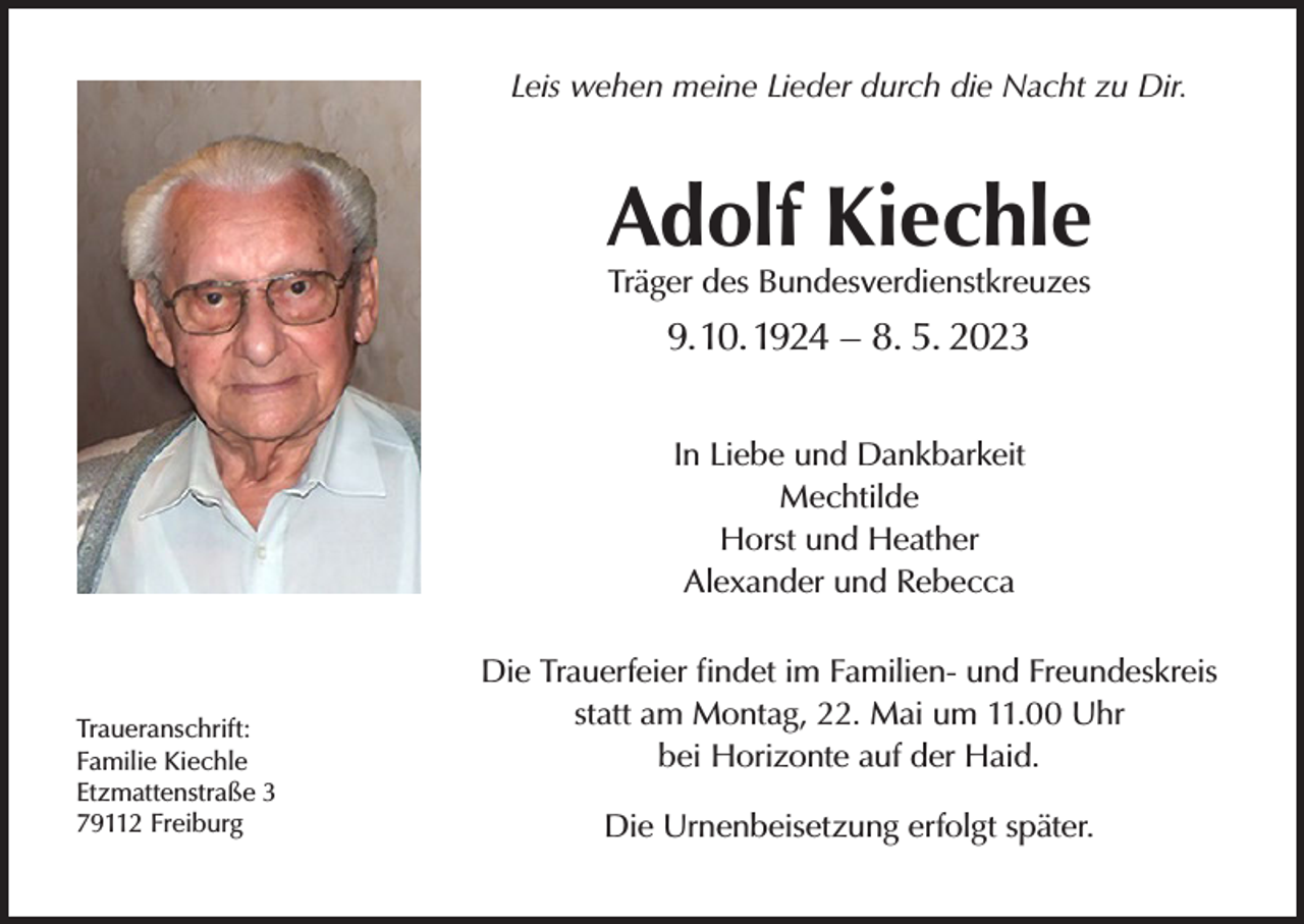 <p>Leis wehen meine Lieder durch die Nacht zu Dir.</p><p>Adolf Kiechle<br />Träger des Bundesverdienstkreuzes</p><p>9. 10. 1924 – 8. 5. 2023<br />In Liebe und Dankbarkeit<br />Mechtilde<br />Horst und Heather<br />Alexander und Rebecca</p><p>Traueranschrift:<br />Familie Kiechle<br />Etzmattenstraße 3<br />79112 Freiburg</p><p>Die Trauerfeier findet im Familien- und Freundeskreis<br />statt am Montag, 22. Mai um 11.00 Uhr<br />bei Horizonte auf der Haid.<br />Die Urnenbeisetzung erfolgt später.</p>