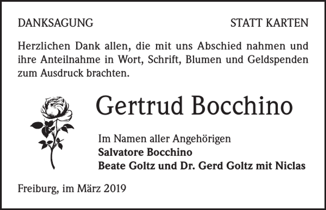 <p>DANKSAGUNG</p><p>STATT KARTEN</p><p>Herzlichen Dank allen, die mit uns Abschied nahmen und<br />ihre Anteilnahme in Wort, Schrift, Blumen und Geldspenden<br />zum Ausdruck brachten.</p><p>Gertrud Bocchino<br />Im Namen aller Angehörigen<br />Salvatore Bocchino<br />Beate Goltz und Dr. Gerd Goltz mit Niclas<br />Freiburg, im März 2019</p>