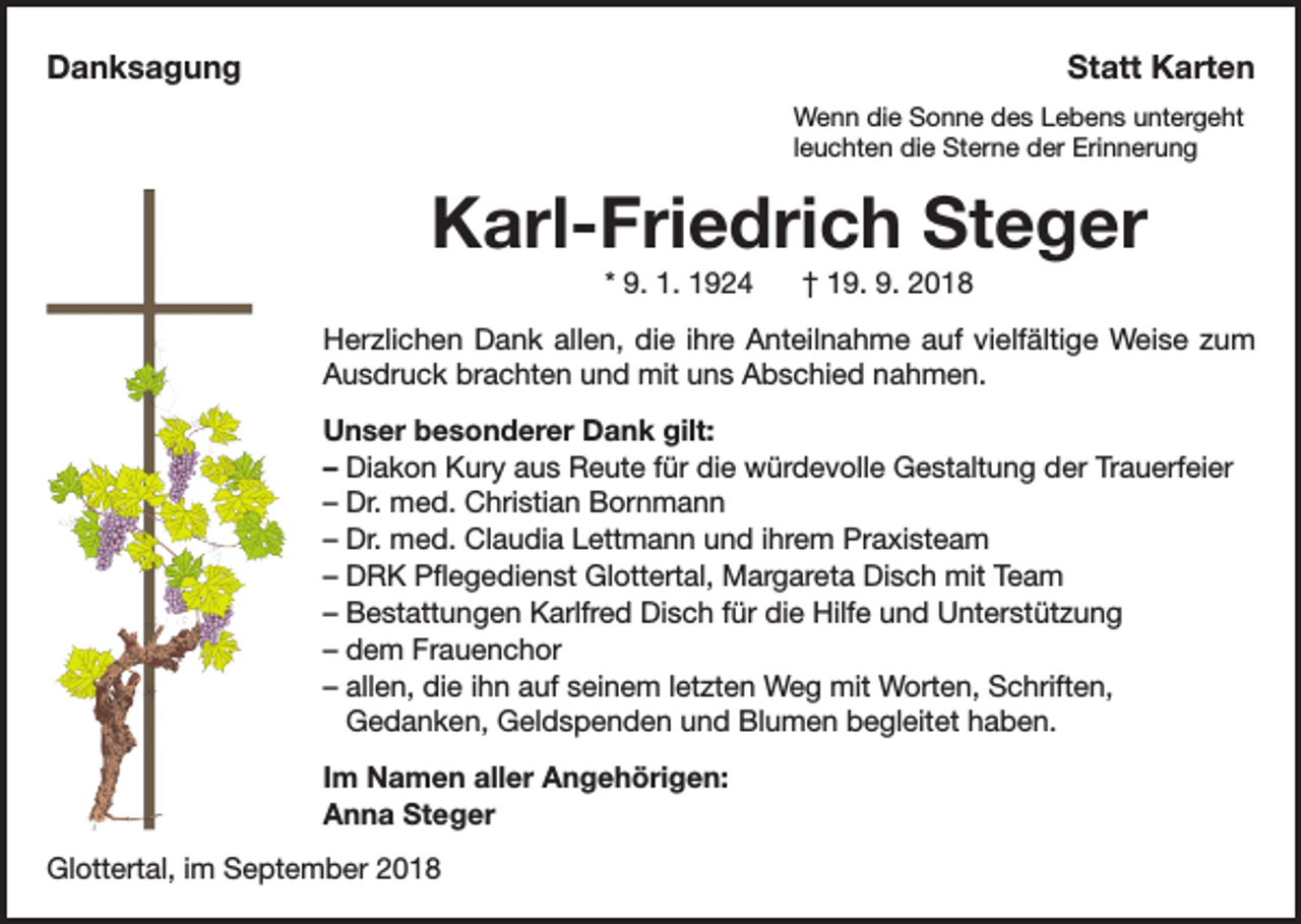 <p>Danksagung</p><p>Statt Karten<br />Wenn die Sonne des Lebens untergeht<br />leuchten die Sterne der Erinnerung</p><p>Karl-Friedrich Steger<br />* 9. 1. 1924</p><p>† 19. 9. 2018</p><p>Herzlichen Dank allen, die ihre Anteilnahme auf vielfältige Weise zum<br />Ausdruck brachten und mit uns Abschied nahmen.<br />Unser besonderer Dank gilt:<br />– Diakon Kury aus Reute für die würdevolle Gestaltung der Trauerfeier<br />– Dr. med. Christian Bornmann<br />– Dr. med. Claudia Lettmann und ihrem Praxisteam<br />– DRK Pflegedienst Glottertal, Margareta Disch mit Team<br />– Bestattungen Karlfred Disch für die Hilfe und Unterstützung<br />– dem Frauenchor<br />– allen, die ihn auf seinem letzten Weg mit Worten, Schriften,<br />Gedanken, Geldspenden und Blumen begleitet haben.<br />Im Namen aller Angehörigen:<br />Anna Steger<br />Glottertal, im September 2018</p>