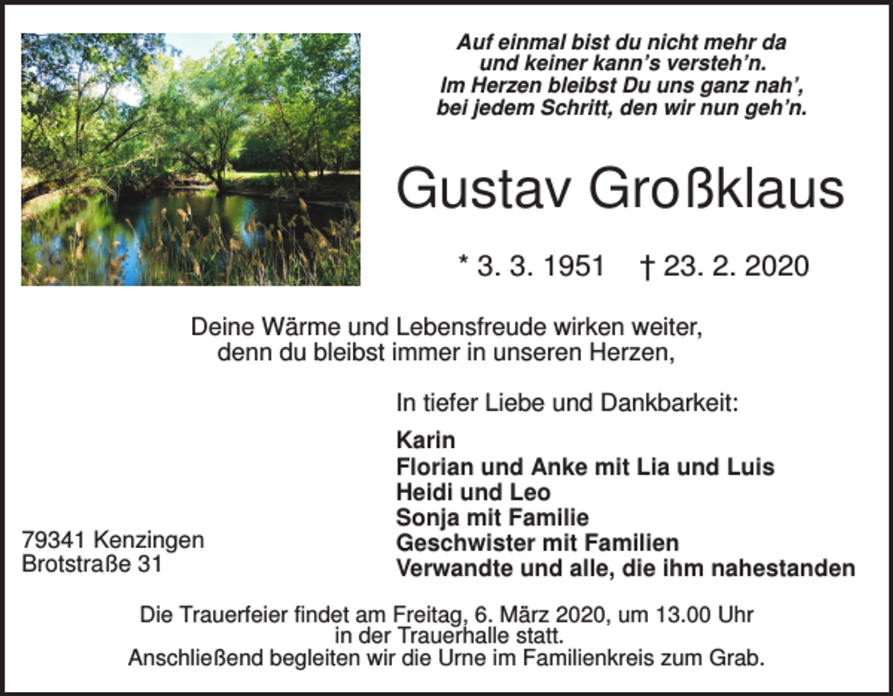 <p>Auf einmal bist du nicht mehr da<br />und keiner kann’s versteh’n.<br />Im Herzen bleibst Du uns ganz nah’,<br />bei jedem Schritt, den wir nun geh’n.</p><p>Gustav Großklaus<br />* 3. 3. 1951</p><p>† 23. 2. 2020</p><p>Deine Wärme und Lebensfreude wirken weiter,<br />denn du bleibst immer in unseren Herzen,<br />In tiefer Liebe und Dankbarkeit:</p><p>79341 Kenzingen<br />Brotstraße 31</p><p>Karin<br />Florian und Anke mit Lia und Luis<br />Heidi und Leo<br />Sonja mit Familie<br />Geschwister mit Familien<br />Verwandte und alle, die ihm nahestanden</p><p>Die Trauerfeier findet am Freitag, 6. März 2020, um 13.00 Uhr<br />in der Trauerhalle statt.<br />Anschließend begleiten wir die Urne im Familienkreis zum Grab.</p>