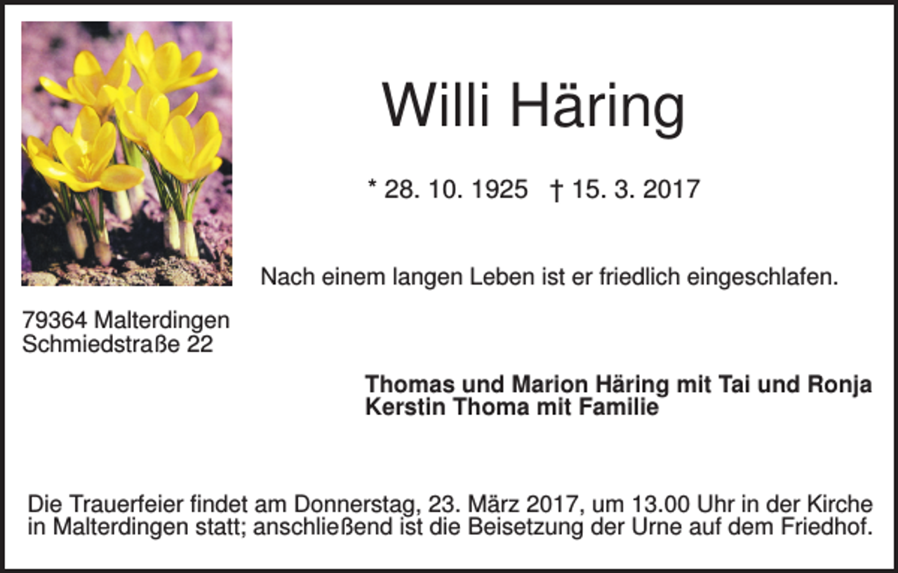 <p>Willi Häring<br />* 28. 10. 1925 † 15. 3. 2017<br />Nach einem langen Leben ist er friedlich eingeschlafen.<br />79364 Malterdingen<br />Schmiedstraße 22<br />Thomas und Marion Häring mit Tai und Ronja<br />Kerstin Thoma mit Familie</p><p>Die Trauerfeier findet am Donnerstag, 23. März 2017, um 13.00 Uhr in der Kirche<br />in Malterdingen statt; anschließend ist die Beisetzung der Urne auf dem Friedhof.</p>