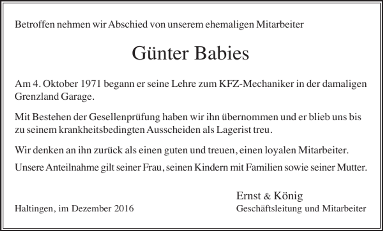 <p>Betroffen nehmen wir Abschied von unserem ehemaligen Mitarbeiter</p><p>Günter Babies<br />Am 4. Oktober 1971 begann er seine Lehre zum KFZ-Mechaniker in der damaligen<br />Grenzland Garage.<br />Mit Bestehen der Gesellenprüfung haben wir ihn übernommen und er blieb uns bis<br />zu seinem krankheitsbedingten Ausscheiden als Lagerist treu.<br />Wir denken an ihn zurück als einen guten und treuen, einen loyalen Mitarbeiter.<br />Unsere Anteilnahme gilt seiner Frau, seinen Kindern mit Familien sowie seiner Mutter.</p><p>Ernst &amp; König<br />Haltingen, im Dezember 2016</p><p>Geschäftsleitung und Mitarbeiter</p>