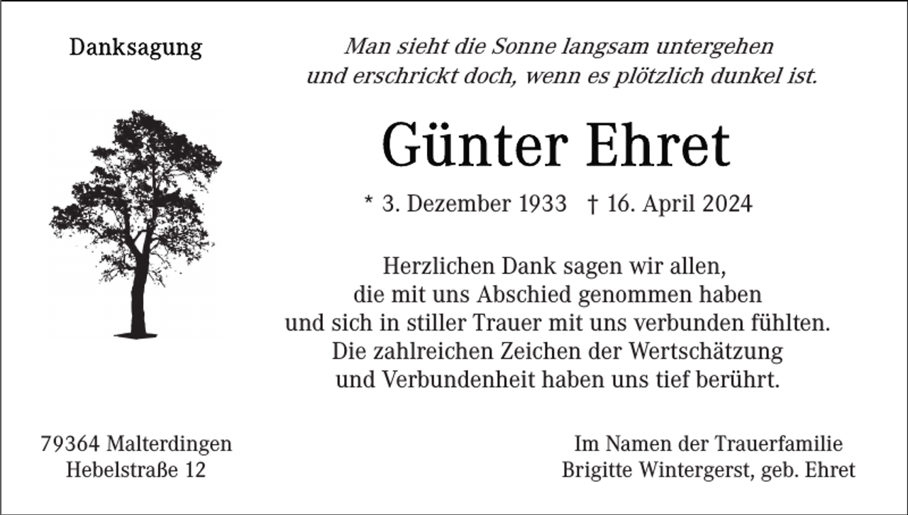 <p>Man sieht die Sonne langsam untergehen<br />und erschrickt doch, wenn es plötzlich dunkel ist.</p><p>* 3. Dezember 1933 † 16. April 2024<br />Herzlichen Dank sagen wir allen,<br />die mit uns Abschied genommen haben<br />und sich in stiller Trauer mit uns verbunden fühlten.<br />Die zahlreichen Zeichen der Wertschätzung<br />und Verbundenheit haben uns tief berührt.<br />79364 Malterdingen<br />Hebelstraße 12</p><p>Im Namen der Trauerfamilie<br />Brigitte Wintergerst, geb. Ehret</p>