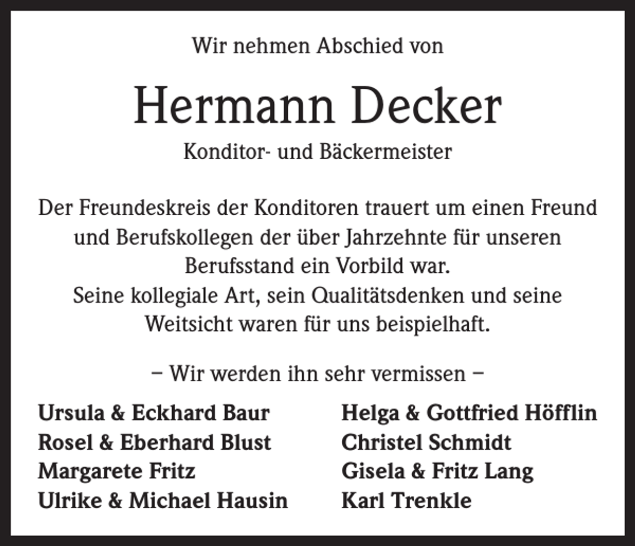 <p>Wir nehmen Abschied von</p><p>Hermann Decker<br />Konditor- und Bäckermeister<br />Der Freundeskreis der Konditoren trauert um einen Freund<br />und Berufskollegen der über Jahrzehnte für unseren<br />Berufsstand ein Vorbild war.<br />Seine kollegiale Art, sein Qualitätsdenken und seine<br />Weitsicht waren für uns beispielhaft.<br />– Wir werden ihn sehr vermissen –<br />Ursula &amp; Eckhard Baur<br />Rosel &amp; Eberhard Blust<br />Margarete Fritz<br />Ulrike &amp; Michael Hausin</p><p>Helga &amp; Gottfried Höfflin<br />Christel Schmidt<br />Gisela &amp; Fritz Lang<br />Karl Trenkle</p>