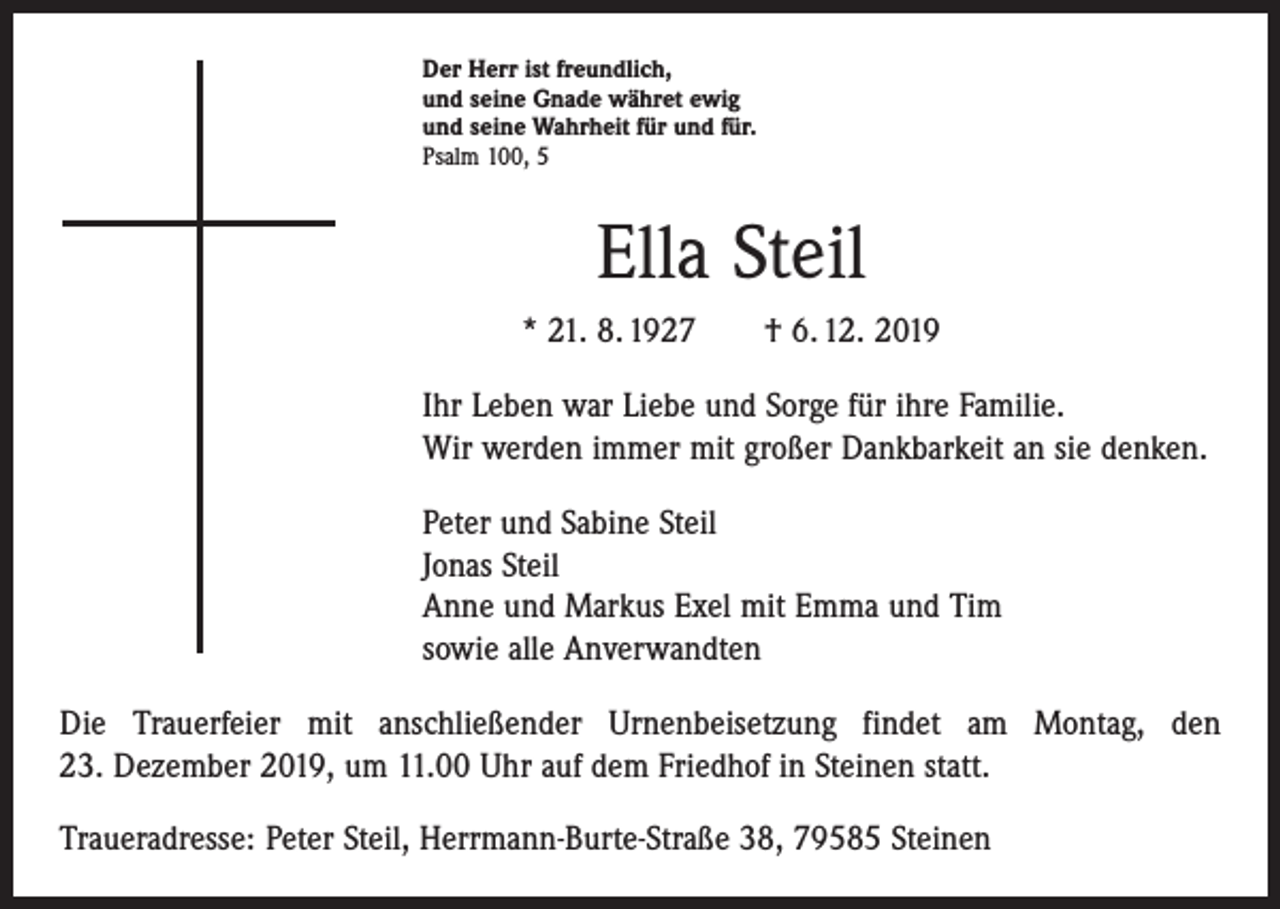 <p>Der Herr ist freundlich,<br />und seine Gnade währet ewig<br />und seine Wahrheit für und für.<br />Psalm 100, 5</p><p>Ella Steil<br />* 21. 8. 1927 † 6. 12. 2019<br />Ihr Leben war Liebe und Sorge für ihre Familie.<br />Wir werden immer mit großer Dankbarkeit an sie denken.<br />Peter und Sabine Steil<br />Jonas Steil<br />Anne und Markus Exel mit Emma und Tim<br />sowie alle Anverwandten<br />Die Trauerfeier mit anschließender Urnenbeisetzung findet am Montag, den<br />23. Dezember 2019, um 11.00 Uhr auf dem Friedhof in Steinen statt.<br />Traueradresse: Peter Steil, Herrmann-Burte-Straße 38, 79585 Steinen</p>