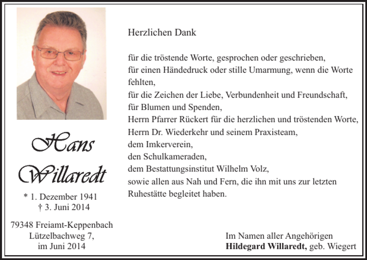 <p>Herzlichen Dank</p><p>* 1. Dezember 1941<br />† 3. Juni 2014<br />79348 Freiamt-Keppenbach<br />Lützelbachweg 7,<br />im Juni 2014</p><p>für die tröstende Worte, gesprochen oder geschrieben,<br />für einen Händedruck oder stille Umarmung, wenn die Worte<br />fehlten,<br />für die Zeichen der Liebe, Verbundenheit und Freundschaft,<br />für Blumen und Spenden,<br />Herrn Pfarrer Rückert für die herzlichen und tröstenden Worte,<br />Herrn Dr. Wiederkehr und seinem Praxisteam,<br />dem Imkerverein,<br />den Schulkameraden,<br />dem Bestattungsinstitut Wilhelm Volz,<br />sowie allen aus Nah und Fern, die ihn mit uns zur letzten<br />Ruhestätte begleitet haben.</p><p>Im Namen aller Angehörigen<br />Hildegard Willaredt, geb. Wiegert</p>