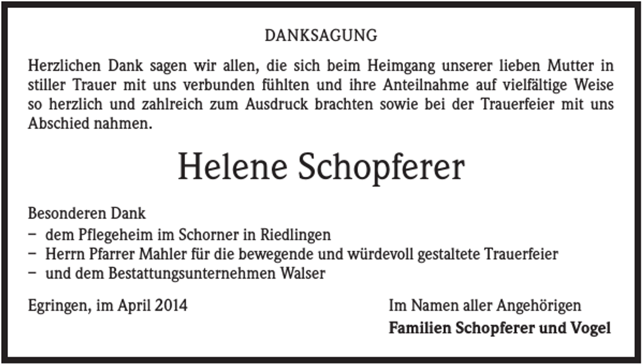 <p>DANKSAGUNG<br />Herzlichen Dank sagen wir allen, die sich beim Heimgang unserer lieben Mutter in<br />stiller Trauer mit uns verbunden fühlten und ihre Anteilnahme auf vielfältige Weise<br />so herzlich und zahlreich zum Ausdruck brachten sowie bei der Trauerfeier mit uns<br />Abschied nahmen.</p><p>Helene Schopferer<br />Besonderen Dank<br />– dem Pflegeheim im Schorner in Riedlingen<br />– Herrn Pfarrer Mahler für die bewegende und würdevoll gestaltete Trauerfeier<br />– und dem Bestattungsunternehmen Walser<br />Egringen, im April 2014</p><p>Im Namen aller Angehörigen<br />Familien Schopferer und Vogel</p>