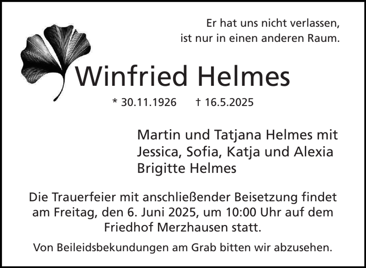 <p>Er hat uns nicht verlassen,<br />ist nur in einen anderen Raum.</p><p>Winfried Helmes<br />* 30.11.1926</p><p>† 16.5.2025</p><p>Martin und Tatjana Helmes mit<br />Jessica, Sofia, Katja und Alexia<br />Brigitte Helmes<br />Die Trauerfeier mit anschließender Beisetzung findet<br />am Freitag, den 6. Juni 2025, um 10:00 Uhr auf dem<br />Friedhof Merzhausen statt.<br />Von Beileidsbekundungen am Grab bitten wir abzusehen.</p>