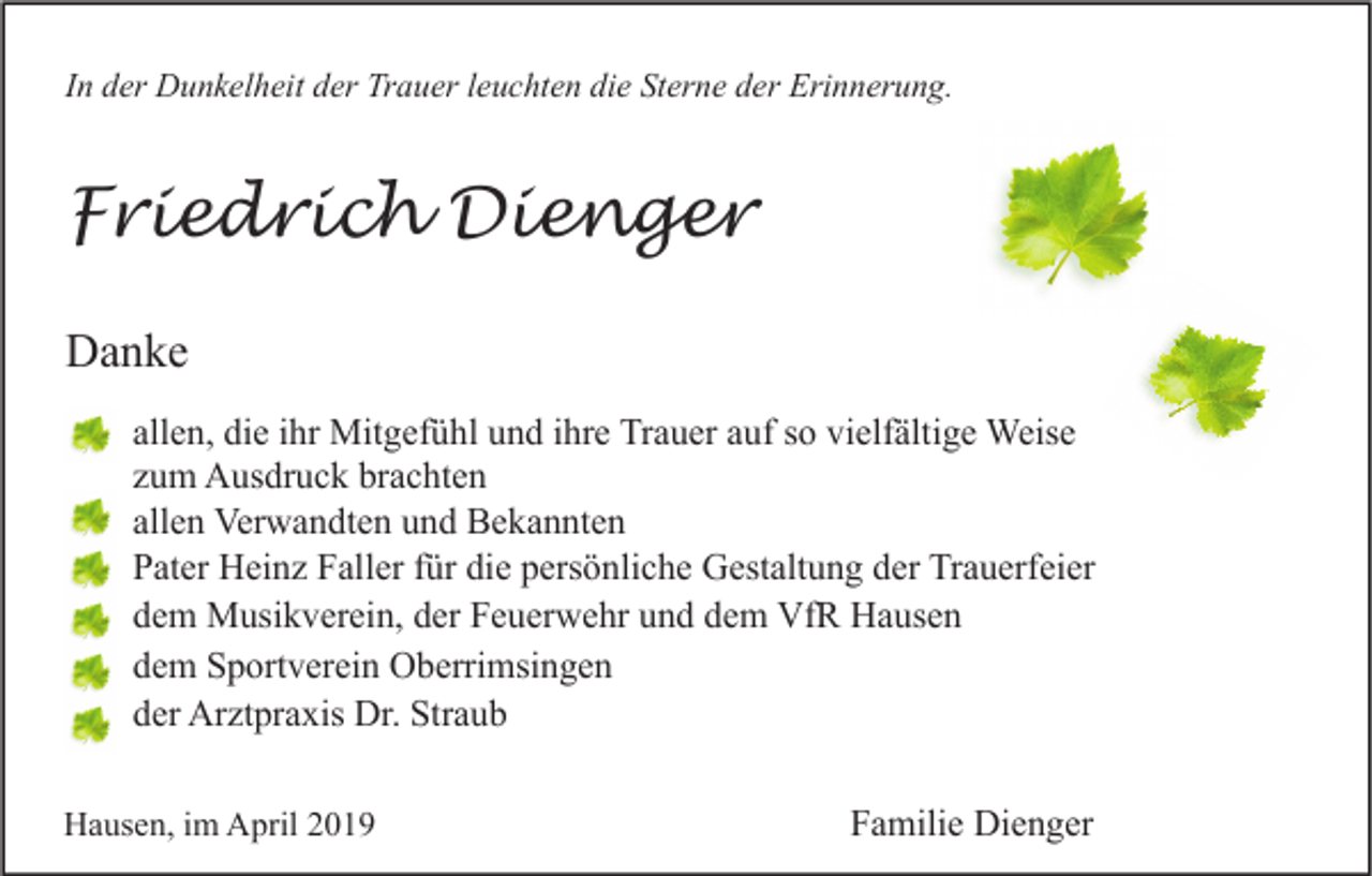 <p>In der Dunkelheit der Trauer leuchten die Sterne der Erinnerung.</p><p>Friedrich Dienger<br />Danke<br />allen, die ihr Mitgefühl und ihre Trauer auf so vielfältige Weise<br />zum Ausdruck brachten<br />allen Verwandten und Bekannten<br />Pater Heinz Faller für die persönliche Gestaltung der Trauerfeier<br />dem Musikverein, der Feuerwehr und dem VfR Hausen<br />dem Sportverein Oberrimsingen<br />der Arztpraxis Dr. Straub<br />Hausen, im April 2019</p><p>Familie Dienger</p>