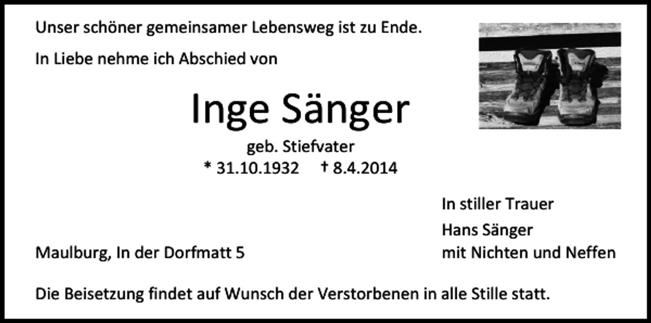 <p>Unser schöner gemeinsamer Lebensweg ist zu Ende.<br />In Liebe nehme ich Abschied von</p><p>Inge Sänger<br />geb. Stiefvater<br />* 31.10.1932 † 8.4.2014</p><p>Maulburg, In der Dorfmatt 5</p><p>In stiller Trauer<br />Hans Sänger<br />mit Nichten und Neffen</p><p>Die Beisetzung findet auf Wunsch der Verstorbenen in alle Stille statt.</p>
