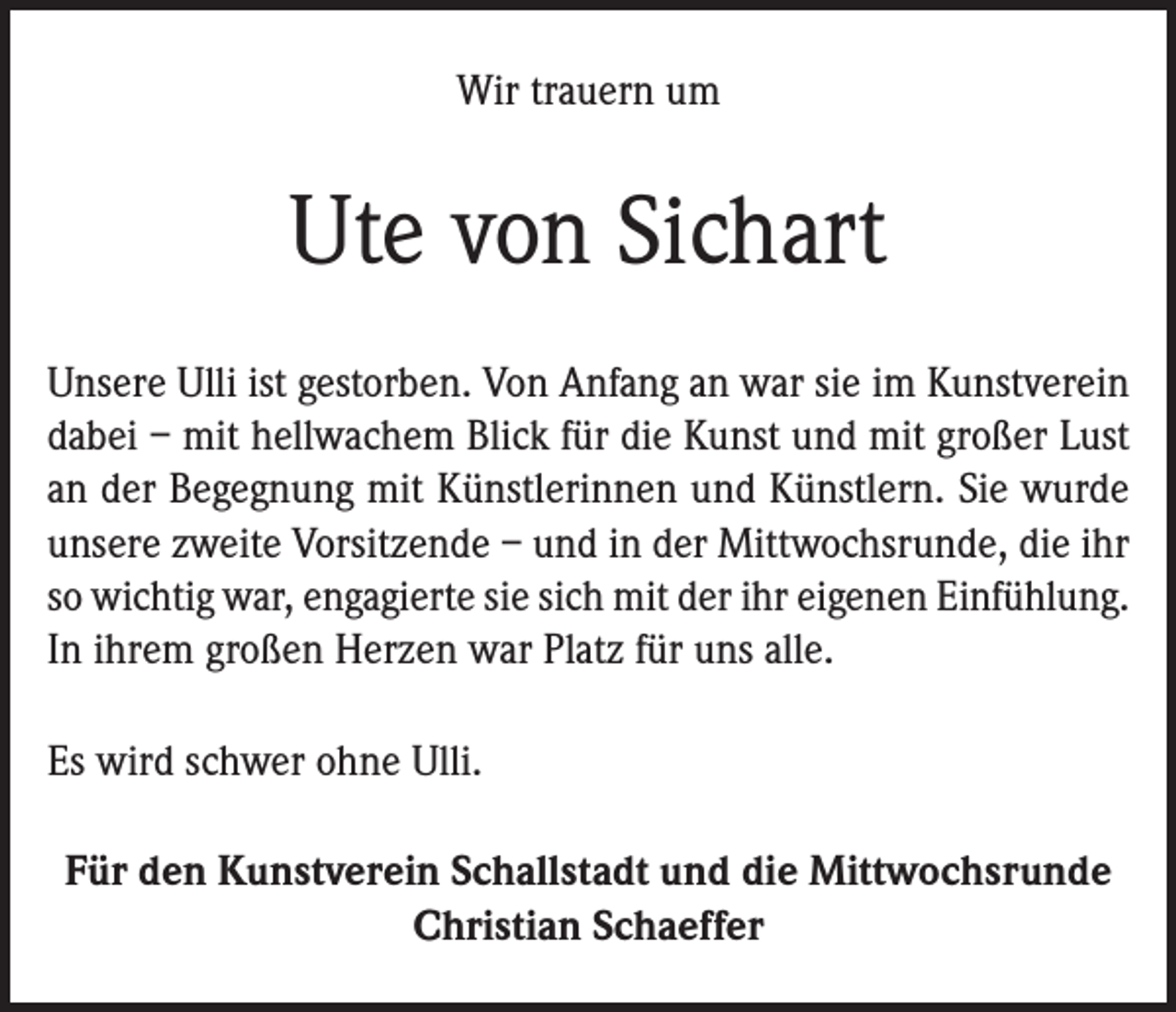 <p>Wir trauern um</p><p>Ute von Sichart<br />Unsere Ulli ist gestorben. Von Anfang an war sie im Kunstverein<br />dabei – mit hellwachem Blick für die Kunst und mit großer Lust<br />an der Begegnung mit Künstlerinnen und Künstlern. Sie wurde<br />unsere zweite Vorsitzende – und in der Mittwochsrunde, die ihr<br />so wichtig war, engagierte sie sich mit der ihr eigenen Einfühlung.<br />In ihrem großen Herzen war Platz für uns alle.<br />Es wird schwer ohne Ulli.<br />Für den Kunstverein Schallstadt und die Mittwochsrunde<br />Christian Schaeffer</p>