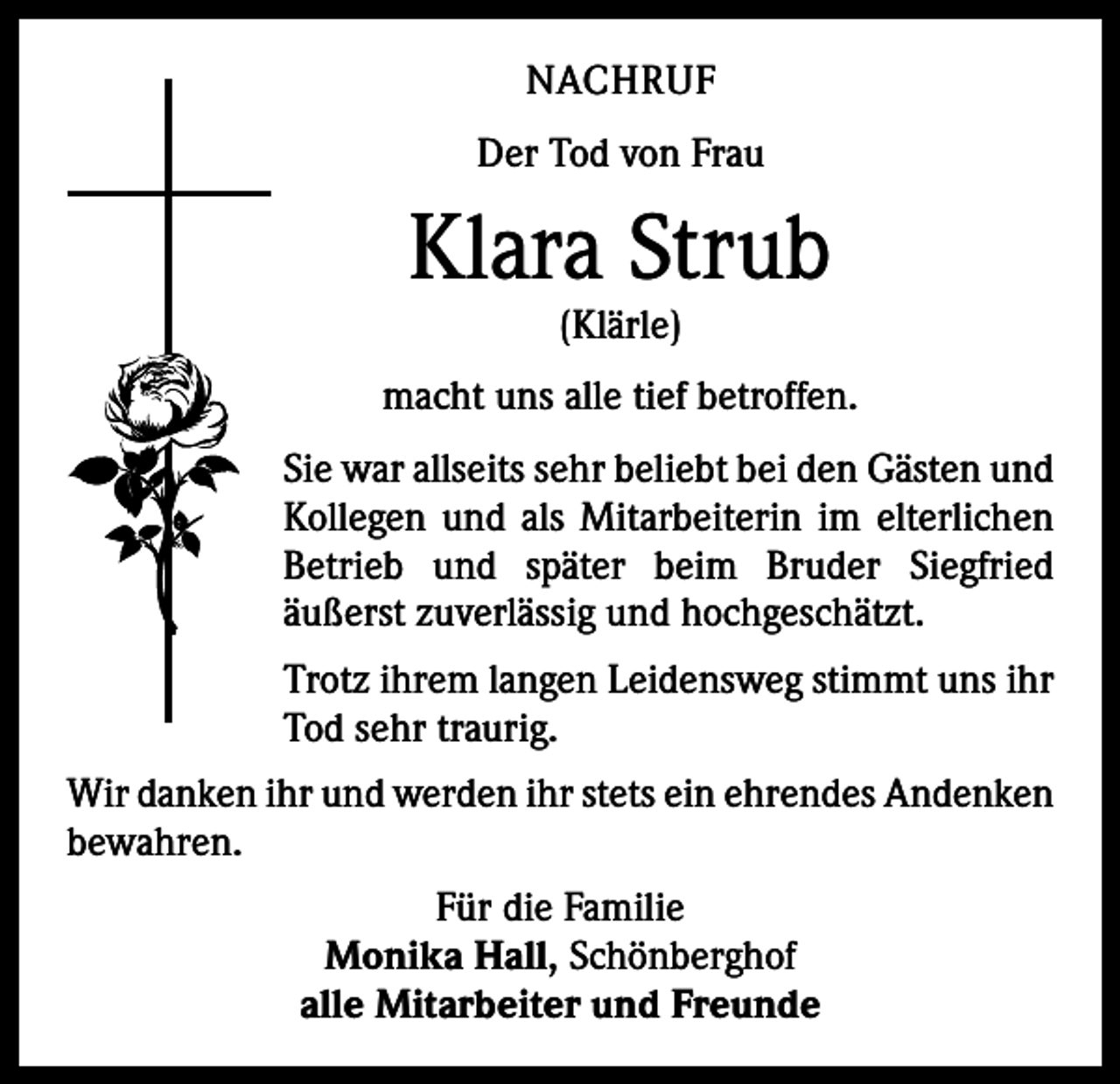 <p>NACHRUF<br />Der Tod von Frau</p><p>Klara Strub<br />(Klärle)</p><p>macht uns alle tief betroffen.<br />Sie war allseits sehr beliebt bei den Gästen und<br />Kollegen und als Mitarbeiterin im elterlichen<br />Betrieb und später beim Bruder Siegfried<br />­äußerst zuverlässig und hochgeschätzt.<br />Trotz ihrem langen Leidensweg stimmt uns ihr<br />Tod sehr traurig.<br />Wir danken ihr und werden ihr stets ein ehrendes ­Andenken<br />bewahren.<br />Für die Familie<br />Monika Hall, Schönberghof<br />alle Mitarbeiter und Freunde</p>