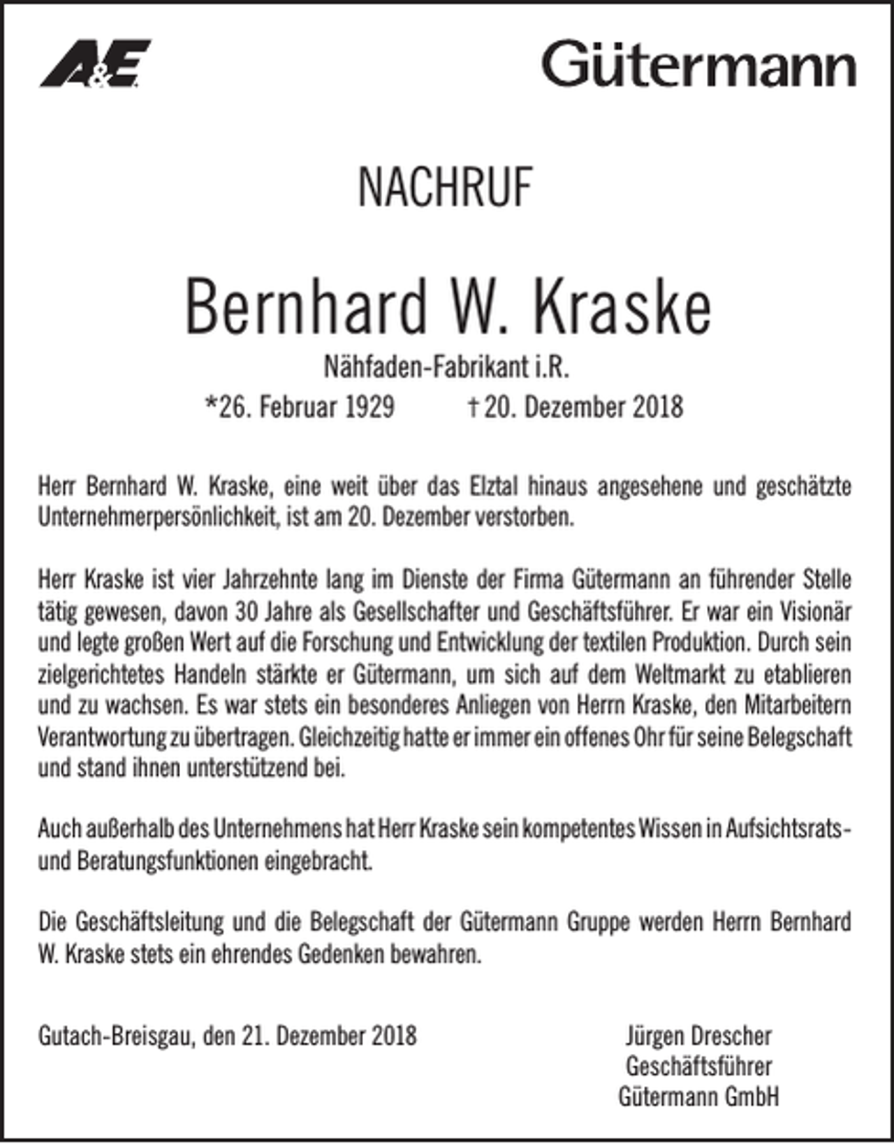 <p>NACHRUF</p><p>Bernhard W. Kraske<br />Nähfaden-Fabrikant i.R.<br />† 20. Dezember 2018<br />*26. Februar 1929</p><p>Herr Bernhard W. Kraske, eine weit über das Elztal hinaus angesehene und geschätzte<br />Unternehmerpersönlichkeit, ist am 20. Dezember verstorben.<br />Herr Kraske ist vier Jahrzehnte lang im Dienste der Firma Gütermann an führender Stelle<br />tätig gewesen, davon 30 Jahre als Gesellschafter und Geschäftsführer. Er war ein Visionär<br />und legte großen Wert auf die Forschung und Entwicklung der textilen Produktion. Durch sein<br />zielgerichtetes Handeln stärkte er Gütermann, um sich auf dem Weltmarkt zu etablieren<br />und zu wachsen. Es war stets ein besonderes Anliegen von Herrn Kraske, den Mitarbeitern<br />Verantwortung zu übertragen. Gleichzeitig hatte er immer ein offenes Ohr für seine Belegschaft<br />und stand ihnen unterstützend bei.<br />Auch außerhalb des Unternehmens hat Herr Kraske sein kompetentes Wissen in Aufsichtsratsund Beratungsfunktionen eingebracht.<br />Die Geschäftsleitung und die Belegschaft der Gütermann Gruppe werden Herrn Bernhard<br />W. Kraske stets ein ehrendes Gedenken bewahren.<br />Gutach-Breisgau, den 21. Dezember 2018</p><p>Jürgen Drescher<br />Geschäftsführer<br />Gütermann GmbH</p>