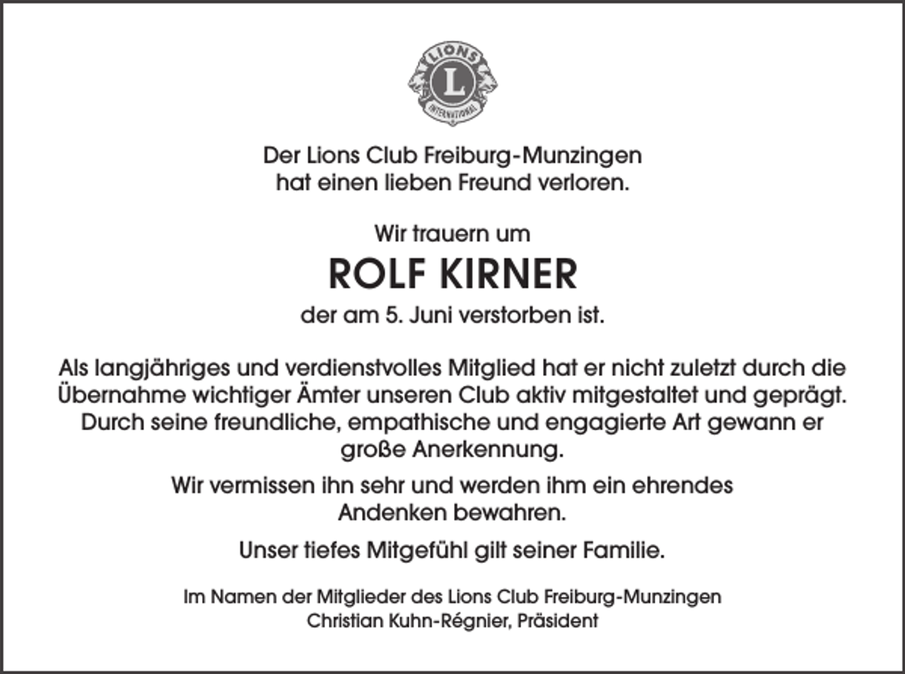 <p>Der Lions Club Freiburg-Munzingen<br />hat einen lieben Freund verloren.<br />Wir trauern um</p><p>ROLF KIRNER<br />der am 5. Juni verstorben ist.<br />Als langjähriges und verdienstvolles Mitglied hat er nicht zuletzt durch die<br />Übernahme wichtiger Ämter unseren Club aktiv mitgestaltet und geprägt.<br />Durch seine freundliche, empathische und engagierte Art gewann er<br />große Anerkennung.<br />Wir vermissen ihn sehr und werden ihm ein ehrendes<br />Andenken bewahren.<br />Unser tiefes Mitgefühl gilt seiner Familie.<br />Im Namen der Mitglieder des Lions Club Freiburg-Munzingen<br />Christian Kuhn-Régnier, Präsident</p>