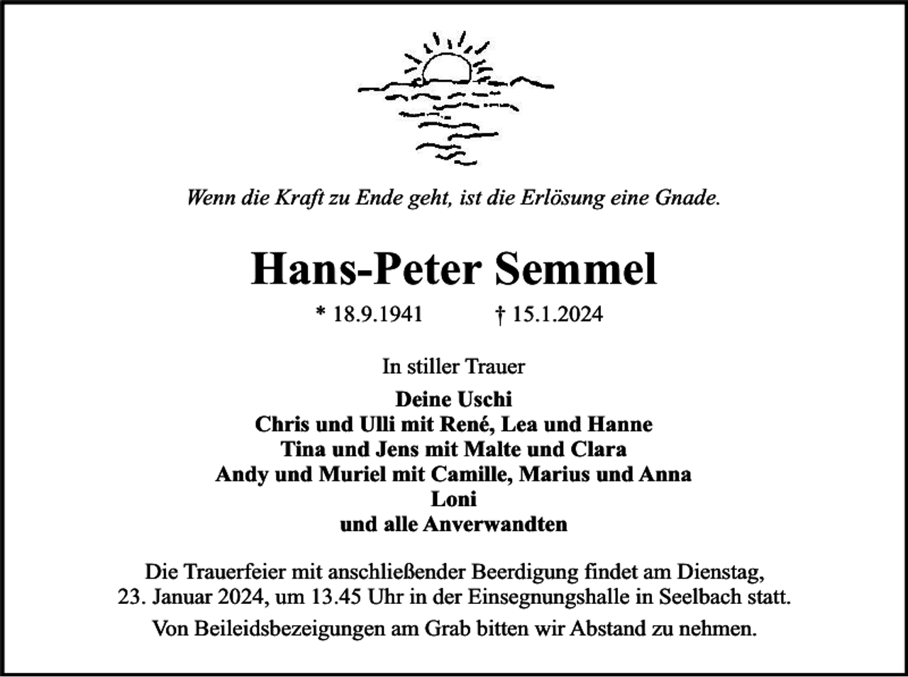 <p>Wenn die Kraft zu Ende geht, ist die Erlösung eine Gnade.</p><p>Hans-Peter Semmel<br />* 18.9.1941</p><p>† 15.1.2024</p><p>In stiller Trauer<br />Deine Uschi<br />Chris und Ulli mit René, Lea und Hanne<br />Tina und Jens mit Malte und Clara<br />Andy und Muriel mit Camille, Marius und Anna<br />Loni<br />und alle Anverwandten<br />Die Trauerfeier mit anschließender Beerdigung findet am Dienstag,<br />23. Januar 2024, um 13.45 Uhr in der Einsegnungshalle in Seelbach statt.<br />Von Beileidsbezeigungen am Grab bitten wir Abstand zu nehmen.</p>