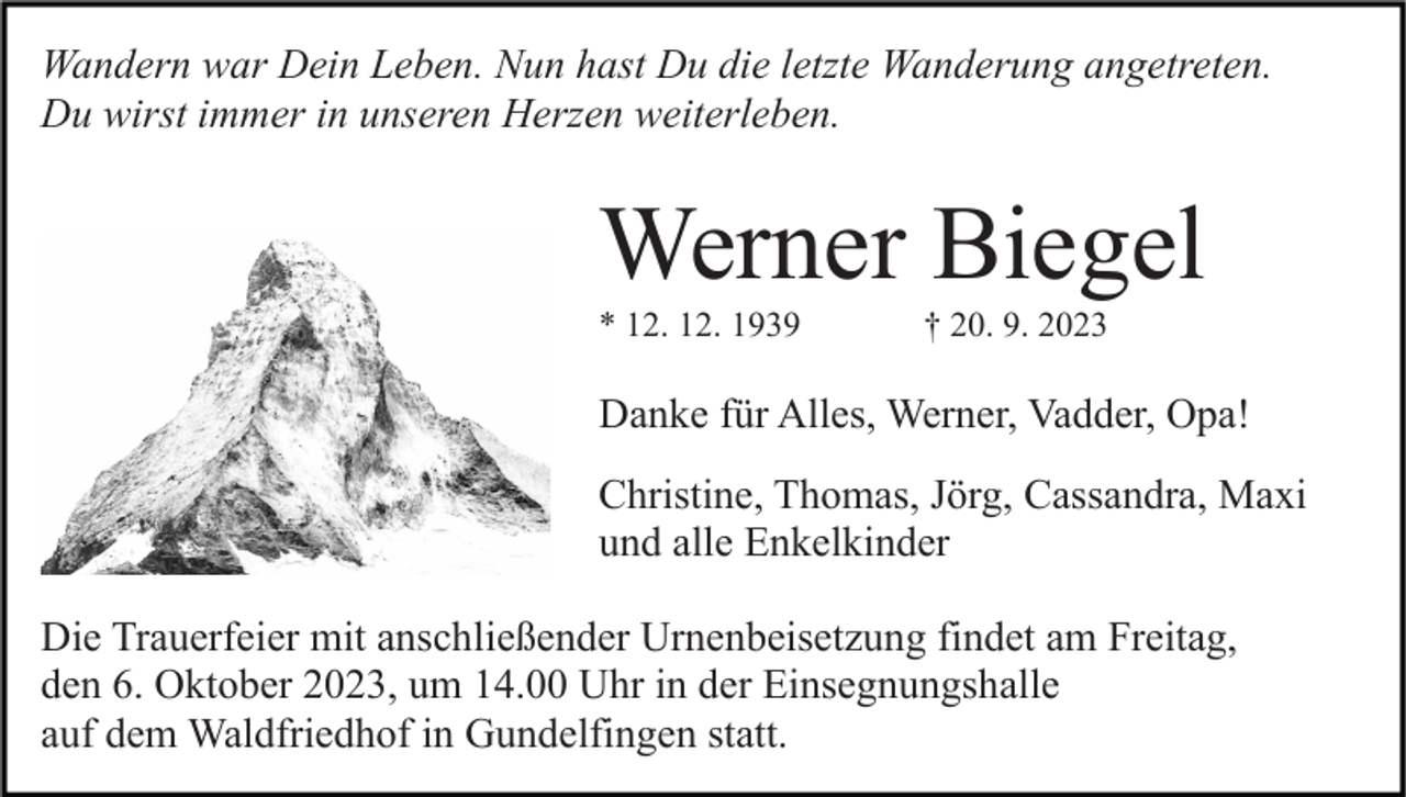 <p>Wandern war Dein Leben. Nun hast Du die letzte Wanderung angetreten.<br />Du wirst immer in unseren Herzen weiterleben.</p><p>Werner Biegel<br />* 12. 12. 1939</p><p>† 20. 9. 2023</p><p>Danke für Alles, Werner, Vadder, Opa!<br />Christine, Thomas, Jörg, Cassandra, Maxi<br />und alle Enkelkinder<br />Die Trauerfeier mit anschließender Urnenbeisetzung findet am Freitag,<br />den 6. Oktober 2023, um 14.00 Uhr in der Einsegnungshalle<br />auf dem Waldfriedhof in Gundelfingen statt.</p>