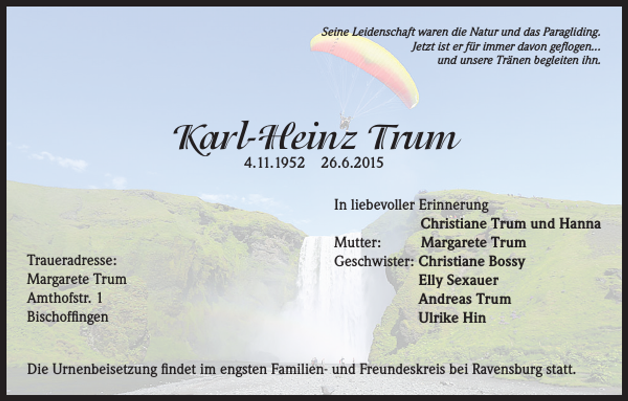 <p>Seine Leidenschaft waren die Natur und das Paragliding.<br />Jetzt ist er für immer davon geflogen...<br />und unsere Tränen begleiten ihn.</p><p>Karl-Heinz Trum<br />4.11.1956.6.2015</p><p>Traueradresse:<br />Margarete Trum<br />Amthofstr. 1<br />Bischoffingen</p><p>In liebevoller Erinnerung<br />Christiane Trum und Hanna<br />Mutter:<br />Margarete Trum<br />Geschwister: C<br />hristiane Bossy<br />Elly Sexauer<br />Andreas Trum<br />Ulrike Hin</p><p>Die Urnenbeisetzung findet im engsten Familien- und Freundeskreis bei Ravensburg statt.</p>