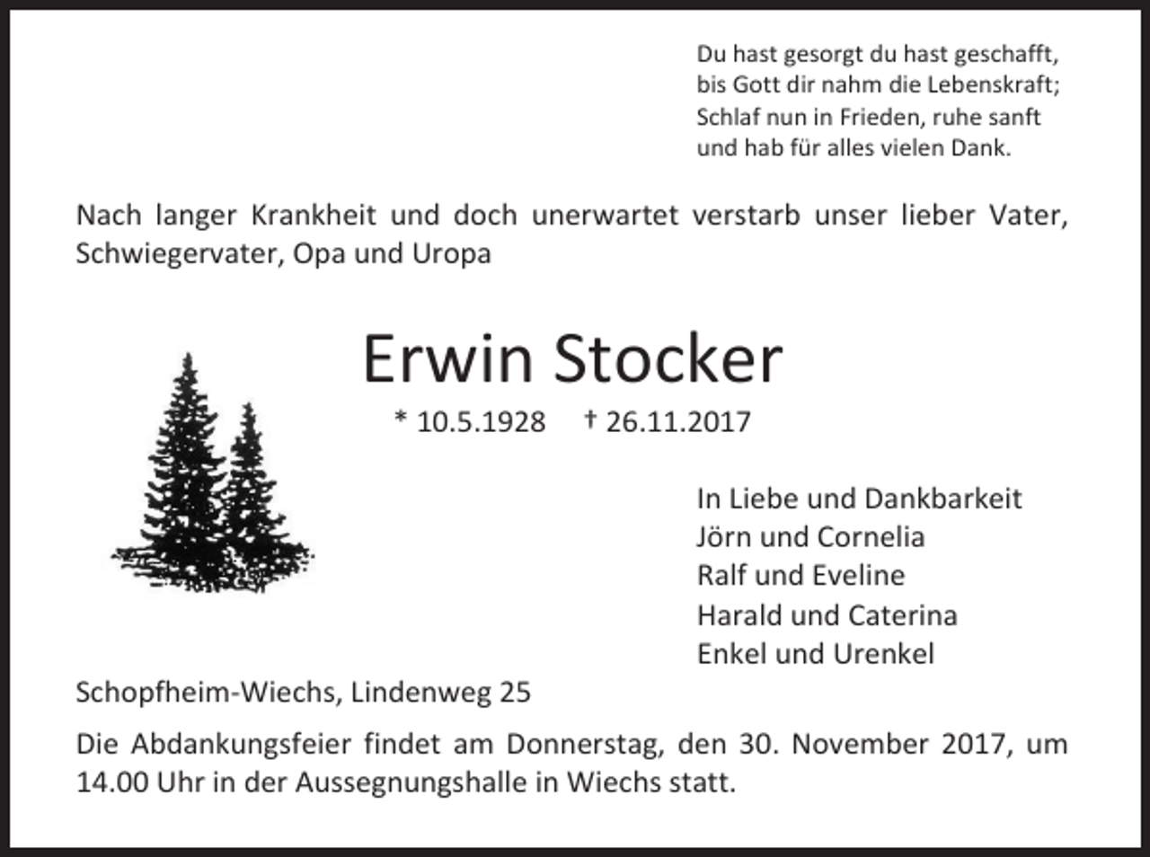<p>Du hast gesorgt du hast geschafft,<br />bis Gott dir nahm die Lebenskraft;<br />Schlaf nun in Frieden, ruhe sanft<br />und hab für alles vielen Dank.</p><p>Nach langer Krankheit und doch unerwartet verstarb unser lieber Vater,<br />Schwiegervater, Opa und Uropa</p><p>Erwin Stocker<br />* 10.5.1928</p><p>Schopfheim-Wiechs, Lindenweg 25</p><p>† 26.11.2017</p><p>In Liebe und Dankbarkeit<br />Jörn und Cornelia<br />Ralf und Eveline<br />Harald und Caterina<br />Enkel und Urenkel</p><p>Die Abdankungsfeier findet am Donnerstag, den 30. November 2017, um<br />14.00 Uhr in der Aussegnungshalle in Wiechs statt.</p>