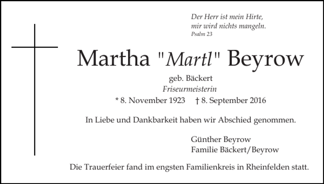 <p>Der Herr ist mein Hirte,<br />mir wird nichts mangeln.<br />Psalm 23</p><p>Martha "Martl" Beyrow<br />geb. Bäckert<br />Friseurmeisterin<br />* 8. November 1923 † 8. September 2016<br />In Liebe und Dankbarkeit haben wir Abschied genommen.<br />Günther Beyrow<br />Familie Bäckert/Beyrow<br />Die Trauerfeier fand im engsten Familienkreis in Rheinfelden statt.</p>