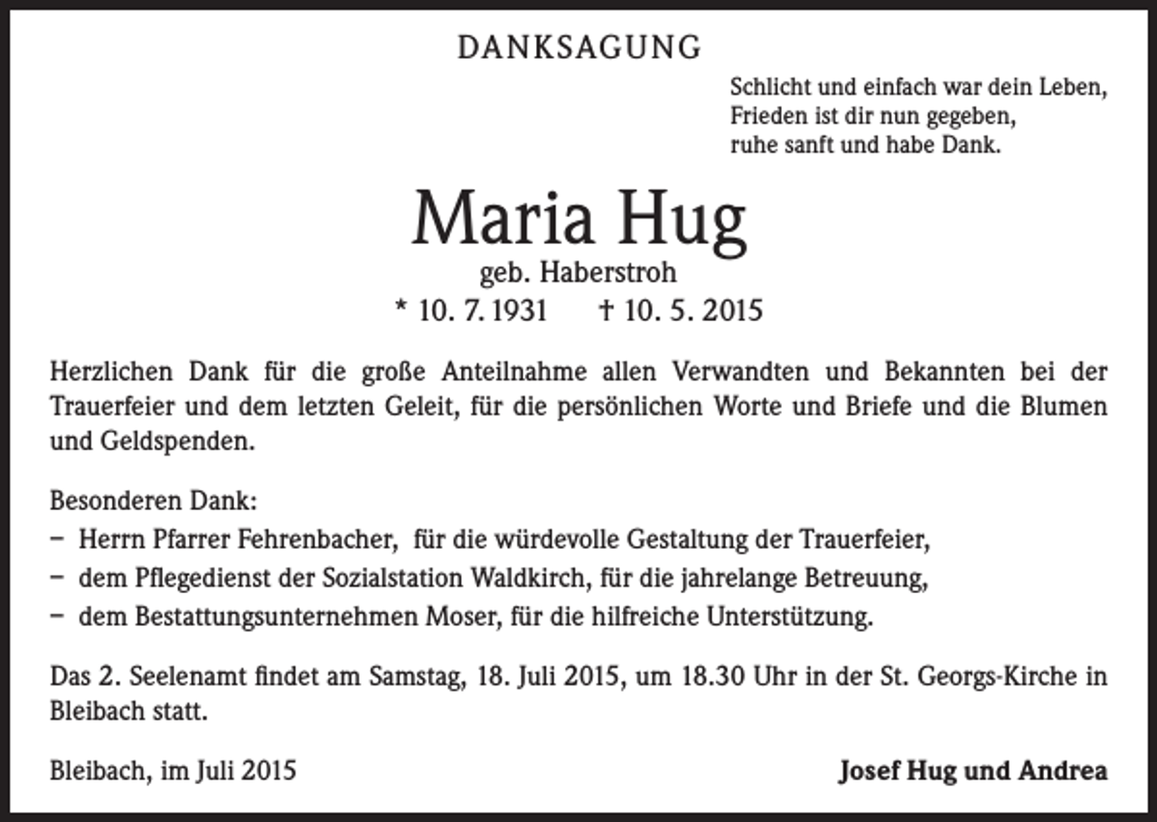 <p>DA N K SAG U NG<br />Schlicht und einfach war dein Leben,<br />Frieden ist dir nun gegeben,<br />ruhe sanft und habe Dank.</p><p>Maria Hug</p><p>geb. Haberstroh<br />* 10. 7. 1931 † 10. 5. 2015<br />Herzlichen Dank für die große Anteilnahme allen Verwandten und Bekannten bei der<br />­Trauerfeier und dem letzten Geleit, für die persönlichen Worte und Briefe und die Blumen<br />und Geldspenden.<br />Besonderen Dank:<br />– Herrn Pfarrer Fehrenbacher, für die würdevolle Gestaltung der Trauerfeier,<br />– dem Pflegedienst der Sozialstation Waldkirch, für die jahrelange Betreuung,<br />– dem Bestattungsunternehmen Moser, für die hilfreiche Unterstützung.<br />Das 2. Seelenamt findet am Samstag, 18. Juli 2015, um 18.30 Uhr in der St. Georgs-Kirche in<br />Bleibach statt.<br />Bleibach, im Juli 2015</p><p>Josef Hug und Andrea</p>