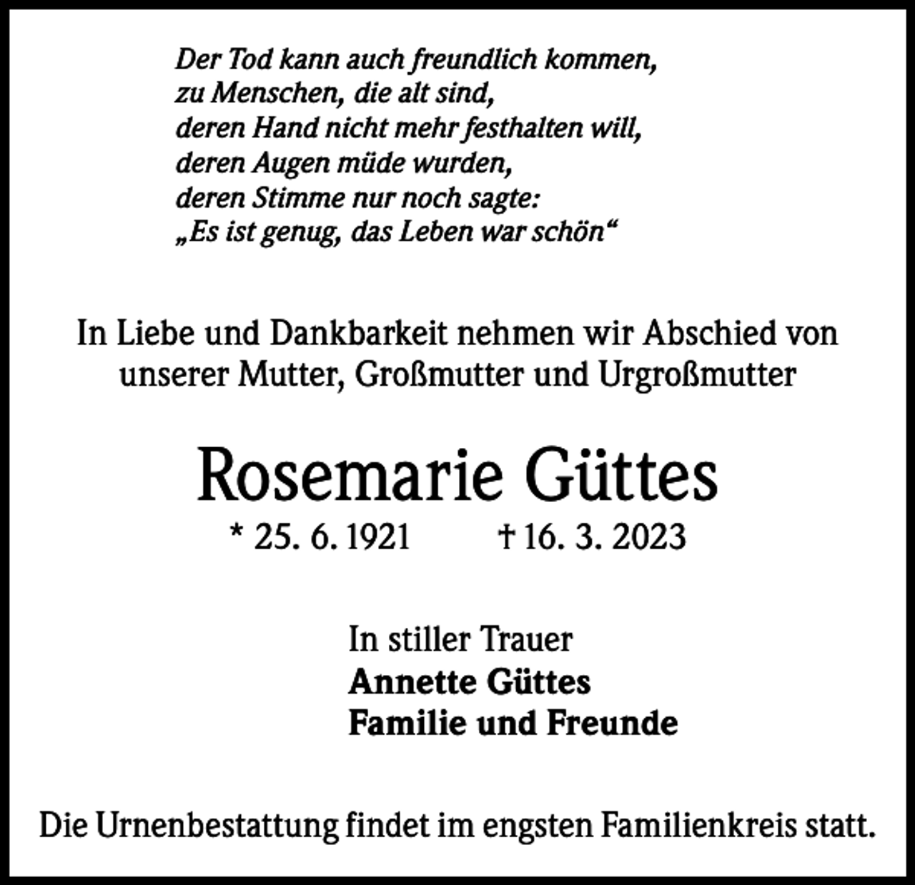 <p>Der Tod kann auch freundlich kommen,<br />zu Menschen, die alt sind,<br />deren Hand nicht mehr festhalten will,<br />deren Augen müde wurden,<br />deren Stimme nur noch sagte:<br />„Es ist genug, das Leben war schön“</p><p>In Liebe und Dankbarkeit nehmen wir Abschied von<br />unserer Mutter, Großmutter und Urgroßmutter</p><p>Rosemarie Güttes<br />* 25. 6. 1921</p><p>† 16. 3. 2023</p><p>In stiller Trauer<br />Annette Güttes<br />Familie und Freunde<br />Die Urnenbestattung findet im engsten Familienkreis statt.</p>