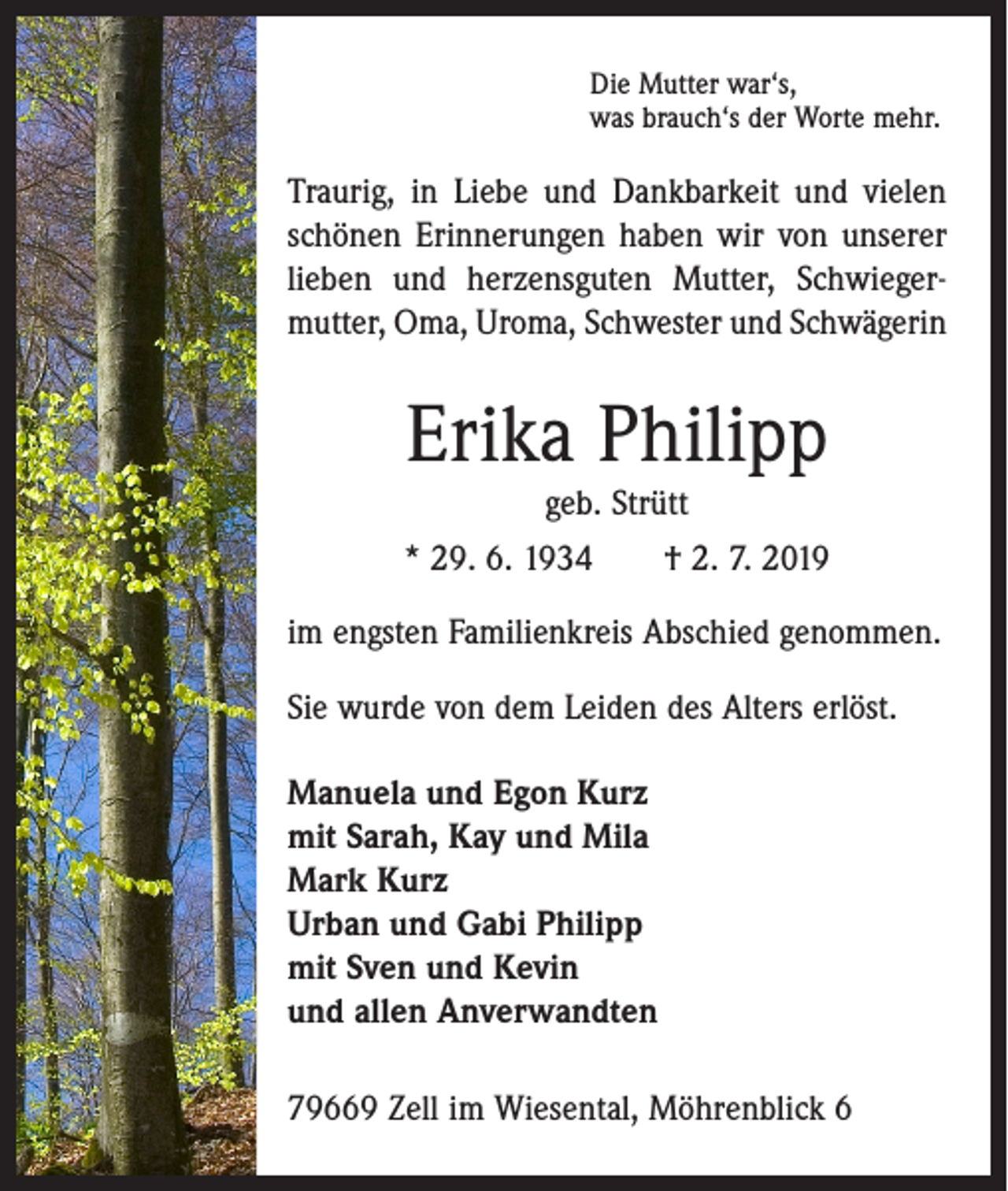 <p>Die Mutter war‘s,<br />was brauch‘s der Worte mehr.</p><p>Traurig, in Liebe und Dankbarkeit und vielen<br />­schönen Erinnerungen haben wir von unserer<br />lieben und herzensguten Mutter, Schwieger­<br />mutter, Oma, Uroma, Schwester und Schwägerin</p><p>Erika Philipp<br />geb. Strütt</p><p>* 29. 6. 1934 † 2. 7. 2019<br />im engsten Familienkreis Abschied genommen.<br />Sie wurde von dem Leiden des Alters erlöst.<br />Manuela und Egon Kurz<br />mit Sarah, Kay und Mila<br />Mark Kurz<br />Urban und Gabi Philipp<br />mit Sven und Kevin<br />und allen Anverwandten<br />79669 Zell im Wiesental, Möhrenblick 6</p>