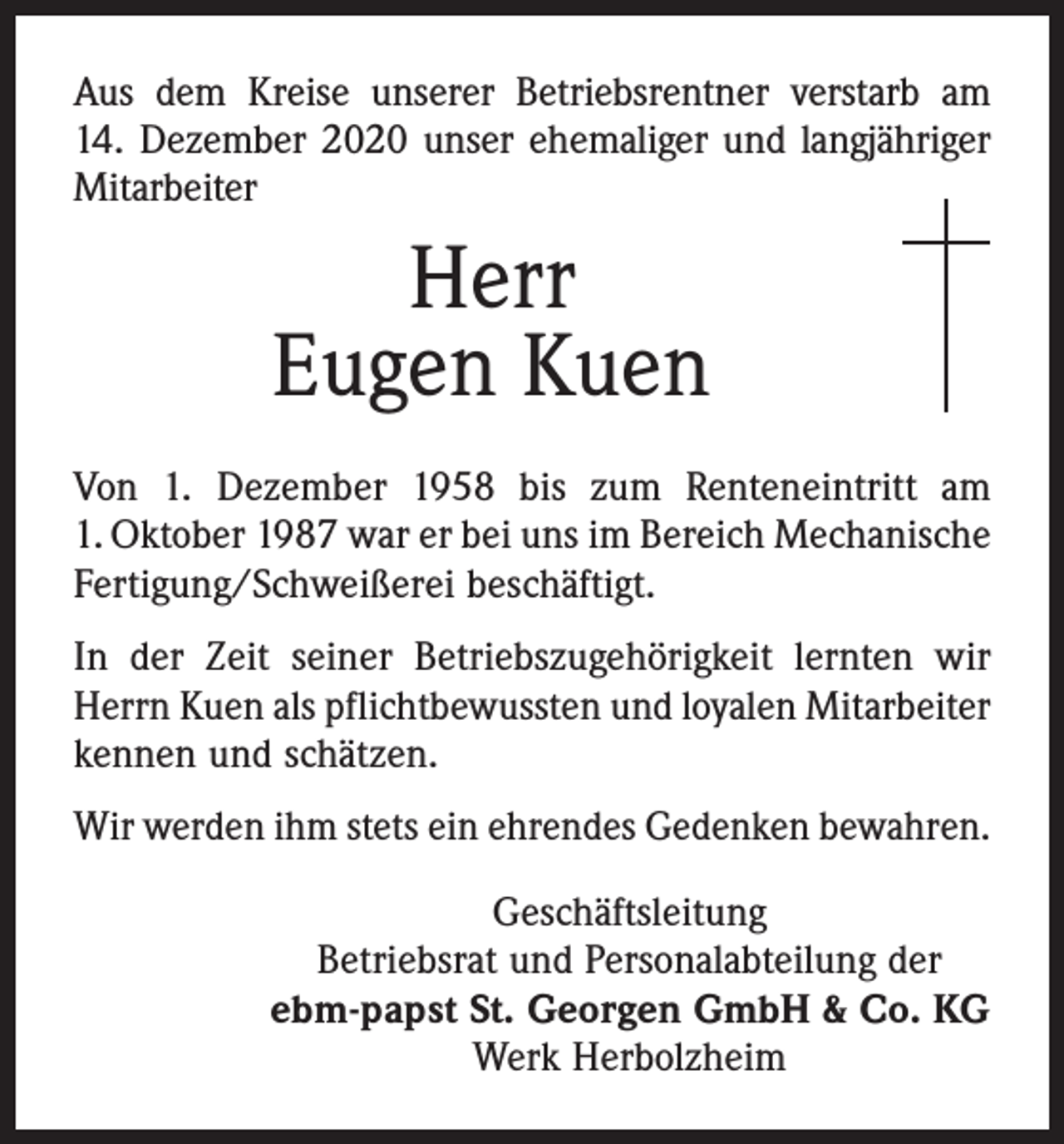<p>Aus dem Kreise unserer Betriebsrentner verstarb am<br />14. Dezember 2020 unser ehemaliger und langjähriger<br />Mitarbeiter</p><p>Herr<br />Eugen Kuen<br />Von 1. Dezember 1958 bis zum Renteneintritt am<br />1. Oktober 1987 war er bei uns im Bereich Mechanische<br />Fertigung/Schweißerei beschäftigt.<br />In der Zeit seiner Betriebszugehörigkeit lernten wir<br />Herrn Kuen als pflichtbewussten und loyalen Mitarbeiter<br />kennen und schätzen.<br />Wir werden ihm stets ein ehrendes Gedenken bewahren.<br />Geschäftsleitung<br />Betriebsrat und Personalabteilung der<br />ebm-papst St. Georgen GmbH &amp; Co. KG<br />Werk Herbolzheim</p>