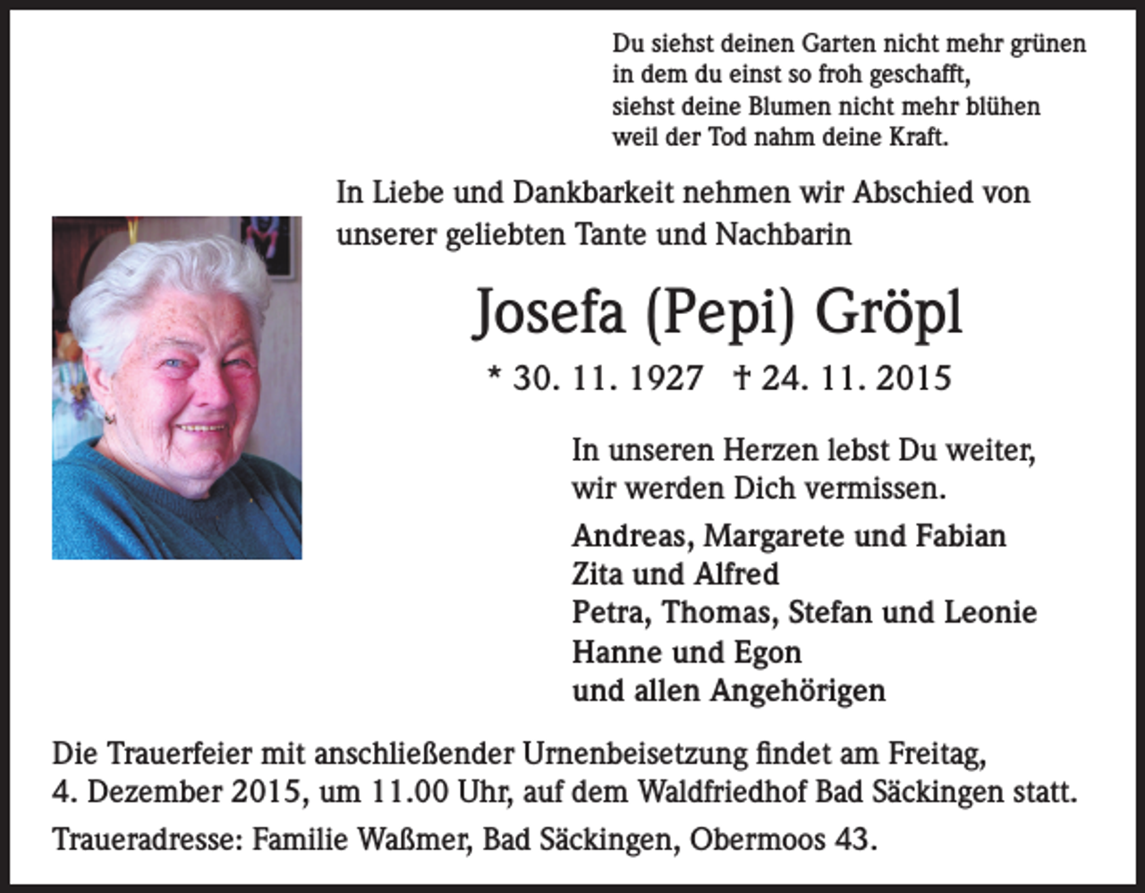<p>Du siehst deinen Garten nicht mehr grünen<br />in dem du einst so froh geschafft,<br />siehst deine Blumen nicht mehr blühen<br />weil der Tod nahm deine Kraft.</p><p>In Liebe und Dankbarkeit nehmen wir Abschied von<br />unserer geliebten Tante und Nachbarin</p><p>Josefa (Pepi) Gröpl<br />* 30. 11. 1927 † 24. 11. 2015<br />In unseren Herzen lebst Du weiter,<br />wir werden Dich vermissen.<br />Andreas, Margarete und Fabian<br />Zita und Alfred<br />Petra, Thomas, Stefan und Leonie<br />Hanne und Egon<br />und allen Angehörigen<br />Die Trauerfeier mit anschließender Urnenbeisetzung findet am Freitag,<br />4. Dezember 2015, um 11.00 Uhr, auf dem Waldfriedhof Bad Säckingen statt.<br />Traueradresse: Familie Waßmer, Bad Säckingen, Obermoos 43.</p>