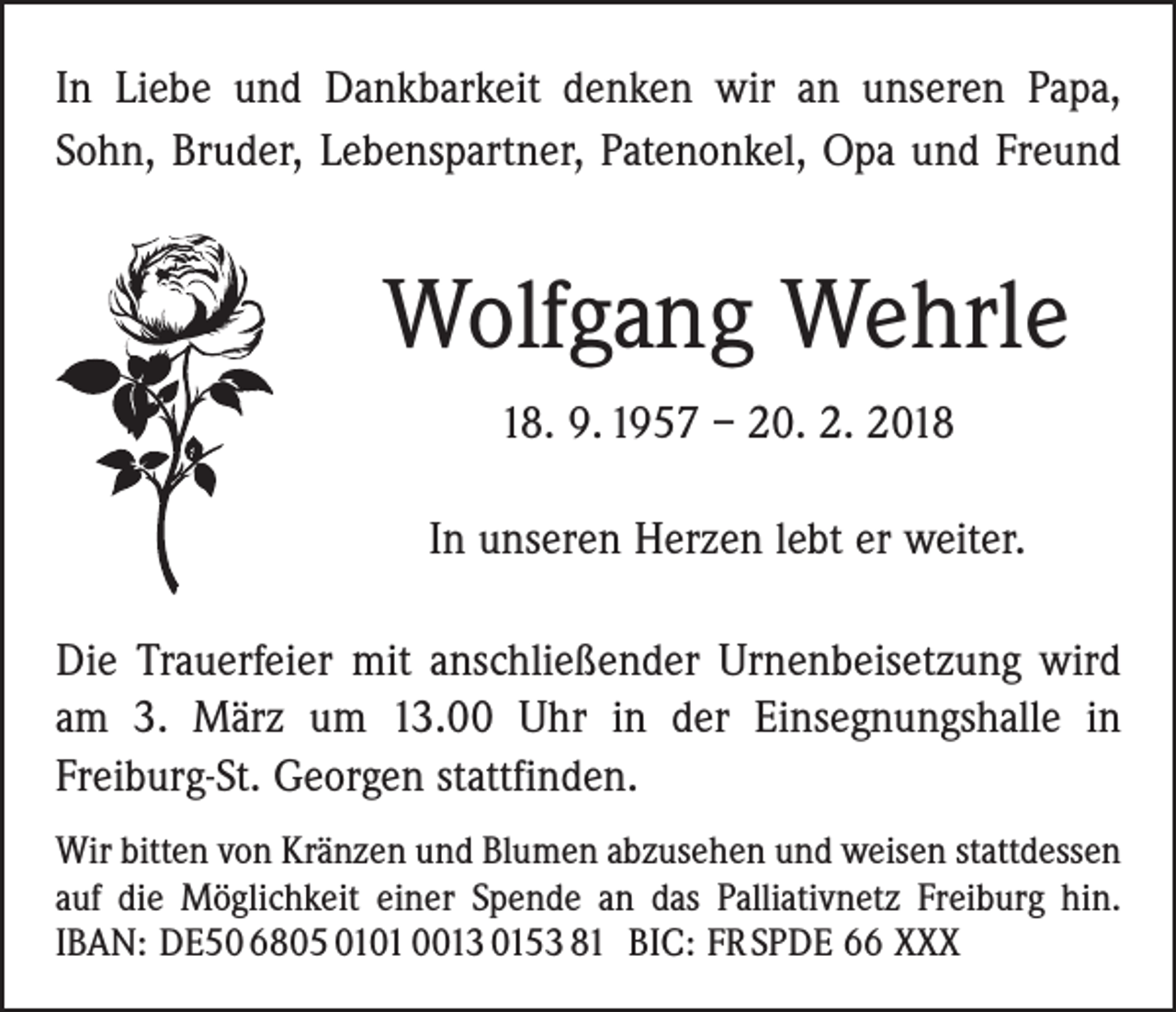 <p>In Liebe und Dankbarkeit denken wir an unseren Papa,<br />Sohn, Bruder, Lebenspartner, Patenonkel, Opa und Freund</p><p>Wolfgang Wehrle<br />18. 9. 1957 – 20. 2. 2018<br />In unseren Herzen lebt er weiter.<br />Die Trauerfeier mit anschließender Urnenbeisetzung wird<br />am 3. März um 13.00 Uhr in der Einsegnungshalle in<br />­Freiburg-St. Georgen stattfinden.<br />Wir bitten von Kränzen und Blumen abzusehen und weisen statt­dessen<br />auf die Möglichkeit einer Spende an das Palliativnetz Freiburg hin.<br />IBAN: DE50 6805 0101 0013 0153 81 BIC: FR SPDE 66 XXX</p>