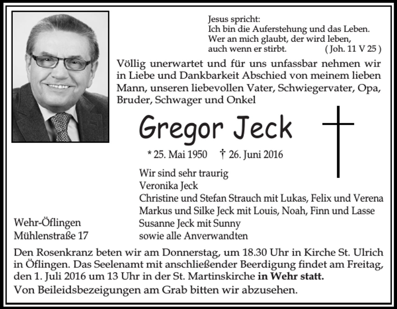 <p>Jesus spricht:<br />Ich bin die Auferstehung und das Leben.<br />Wer an mich glaubt, der wird leben,<br />auch wenn er stirbt.<br />( Joh. 11 V 25 )</p><p>Völlig unerwartet und für uns unfassbar nehmen wir<br />in Liebe und Dankbarkeit Abschied von meinem lieben<br />Mann, unseren liebevollen Vater, Schwiegervater, Opa,<br />Bruder, Schwager und Onkel</p><p>Gregor Jeck<br />* 25. Mai 1950</p><p>Wehr-Öflingen<br />Mühlenstraße 17</p><p>26. Juni 2016</p><p>Wir sind sehr traurig<br />Veronika Jeck<br />Christine und Stefan Strauch mit Lukas, Felix und Verena<br />Markus und Silke Jeck mit Louis, Noah, Finn und Lasse<br />Susanne Jeck mit Sunny<br />sowie alle Anverwandten</p><p>Den Rosenkranz beten wir am Donnerstag, um 18.30 Uhr in Kirche St. Ulrich<br />in Öflingen. Das Seelenamt mit anschließender Beerdigung findet am Freitag,<br />den 1. Juli 2016 um 13 Uhr in der St. Martinskirche in Wehr statt.<br />Von Beileidsbezeigungen am Grab bitten wir abzusehen.</p>