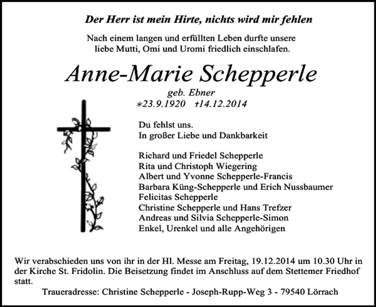 <p>Der Herr ist mein Hirte, nichts wird mir fehlen<br />Nach einem langen und erfüllten Leben durfte unsere<br />liebe Mutti, Omi und Uromi friedlich einschlafen.</p><p>Anne-Marie Schepperle<br />geb. Ebner<br />14.12.2014</p><p>23.9.1920</p><p>Du fehlst uns.<br />In großer Liebe und Dankbarkeit<br />Richard und Friedel Schepperle<br />Rita und Christoph Wiegering<br />Albert und Yvonne Schepperle-Francis<br />Barbara Küng-Schepperle und Erich Nussbaumer<br />Felicitas Schepperle<br />Christine Schepperle und Hans Trefzer<br />Andreas und Silvia Schepperle-Simon<br />Enkel, Urenkel und alle Angehörigen<br />Wir verabschieden uns von ihr in der Hl. Messe am Freitag, 19.12.2014 um 10.30 Uhr in<br />der Kirche St. Fridolin. Die Beisetzung findet im Anschluss auf dem Stettemer Friedhof<br />statt.<br />Traueradresse: Christine Schepperle - Joseph-Rupp-Weg 3 - 79540 Lörrach</p>