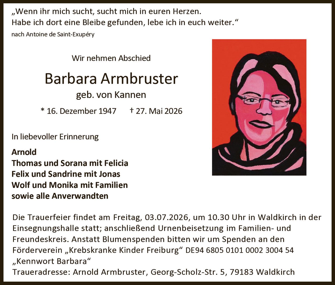 <p><i>"Wenn ihr mich sucht, sucht mich in euren Herzen. Habe ich dort eine Bleibe gefunden, lebe ich in euch weiter."</i></p>

<p>nach Antoine de Saint-Exupéry</p>

<p><strong>Wir nehmen Abschied</strong></p>

<p><strong>Barbara Armbruster</strong><br>geb. von Kannen</p>

<p>* 16. Dezember 1947 &nbsp; † 27. Mai 2026</p>

<p><strong>In liebevoller Erinnerung</strong></p>

<p>Arnold<br>
Thomas und Sorana mit Felicia<br>
Felix und Sandrine mit Jonas<br>
Wolf und Monika mit Familien<br>
sowie alle Anverwandten</p>

<p>Die Trauerfeier findet am Freitag, 03.07.2026, um 10.30 Uhr in Waldkirch in der Einsegnungshalle statt; anschließend Urnenbeisetzung im Familien- und Freundeskreis. Anstatt Blumenspenden bitten wir um Spenden an den Förderverein "Krebskranke Kinder Freiburg" DE94 6805 0101 0002 3004 54 "Kennwort Barbara"</p>

<p>Traueradresse: Arnold Armbruster, Georg-Scholz-Str. 5, 79183 Waldkirch</p>