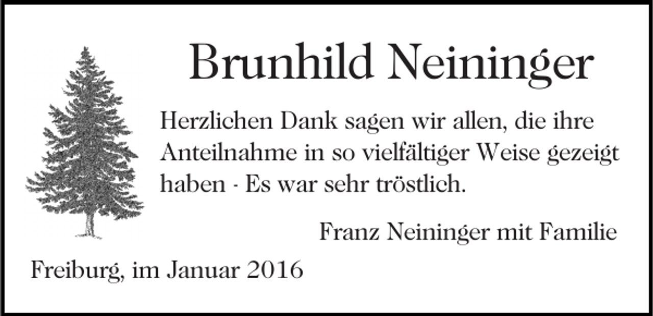 <p>Brunhild Neininger<br />Herzlichen Dank sagen wir allen, die ihre<br />Anteilnahme in so vielfältiger Weise gezeigt<br />haben - Es war sehr tröstlich.<br />Franz Neininger mit Familie<br />Freiburg, im Januar 2016</p>