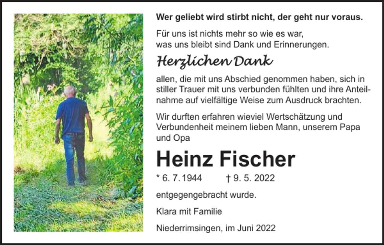 <p>Wer geliebt wird stirbt nicht, der geht nur voraus.<br />Für uns ist nichts mehr so wie es war,<br />was uns bleibt sind Dank und Erinnerungen.</p><p>Herzlichen Dank<br />allen, die mit uns Abschied genommen haben, sich in<br />stiller Trauer mit uns verbunden fühlten und ihre Anteilnahme auf vielfältige Weise zum Ausdruck brachten.<br />Wir durften erfahren wieviel Wertschätzung und<br />Verbundenheit meinem lieben Mann, unserem Papa<br />und Opa</p><p>Heinz Fischer<br />* 6. 7. 1944</p><p>† 9. 5. 2022</p><p>entgegengebracht wurde.<br />Klara mit Familie<br />Niederrimsingen, im Juni 2022</p>