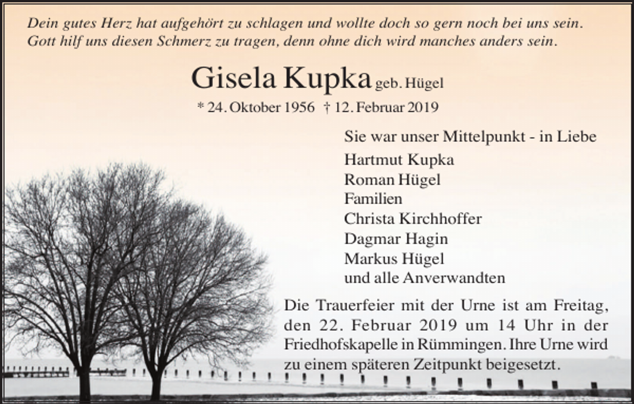 <p>Dein gutes Herz hat aufgehört zu schlagen und wollte doch so gern noch bei uns sein.<br />Gott hilf uns diesen Schmerz zu tragen, denn ohne dich wird manches anders sein.</p><p>Gisela Kupka geb. Hügel<br />* 24. Oktober 1956 † 12. Februar 2019</p><p>Sie war unser Mittelpunkt - in Liebe<br />Hartmut Kupka<br />Roman Hügel<br />Familien<br />Christa Kirchhoffer<br />Dagmar Hagin<br />Markus Hügel<br />und alle Anverwandten<br />Die Trauerfeier mit der Urne ist am Freitag,<br />den 22. Februar 2019 um 14 Uhr in der<br />Friedhofskapelle in Rümmingen. Ihre Urne wird<br />zu einem späteren Zeitpunkt beigesetzt.</p>