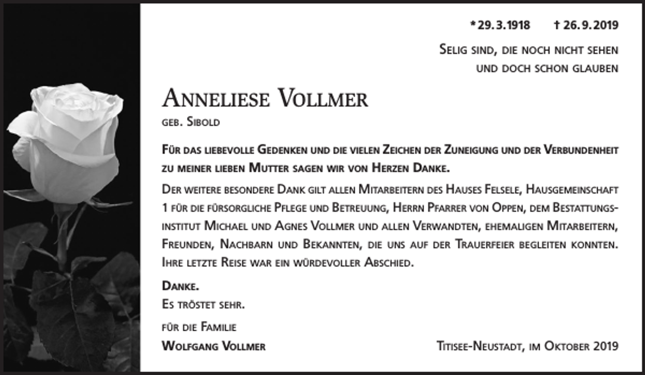 <p>* 29. 3.1918</p><p>† 26. 9. 2019</p><p>Selig sind, die noch nicht sehen<br />und doch schon glauben</p><p>Anneliese Vollmer<br />geb.</p><p>Sibold</p><p>Für das liebevolle Gedenken und die vielen Zeichen der Zuneigung und der Verbundenheit<br />zu meiner lieben Mutter sagen wir von Herzen Danke.<br />Der weitere besondere Dank gilt allen Mitarbeitern des Hauses Felsele, Hausgemeinschaft<br />1 für die fürsorgliche Pflege und Betreuung, Herrn Pfarrer von Oppen, dem Bestattungsinstitut Michael und Agnes Vollmer und allen Verwandten, ehemaligen Mitarbeitern,<br />Freunden, Nachbarn und Bekannten, die uns auf der Trauerfeier begleiten konnten.<br />Ihre letzte Reise war ein würdevoller Abschied.<br />Danke.<br />Es tröstet sehr.<br />für die Familie</p><p>Wolfgang VollmerTitisee-Neustadt, im Oktober 2019</p>