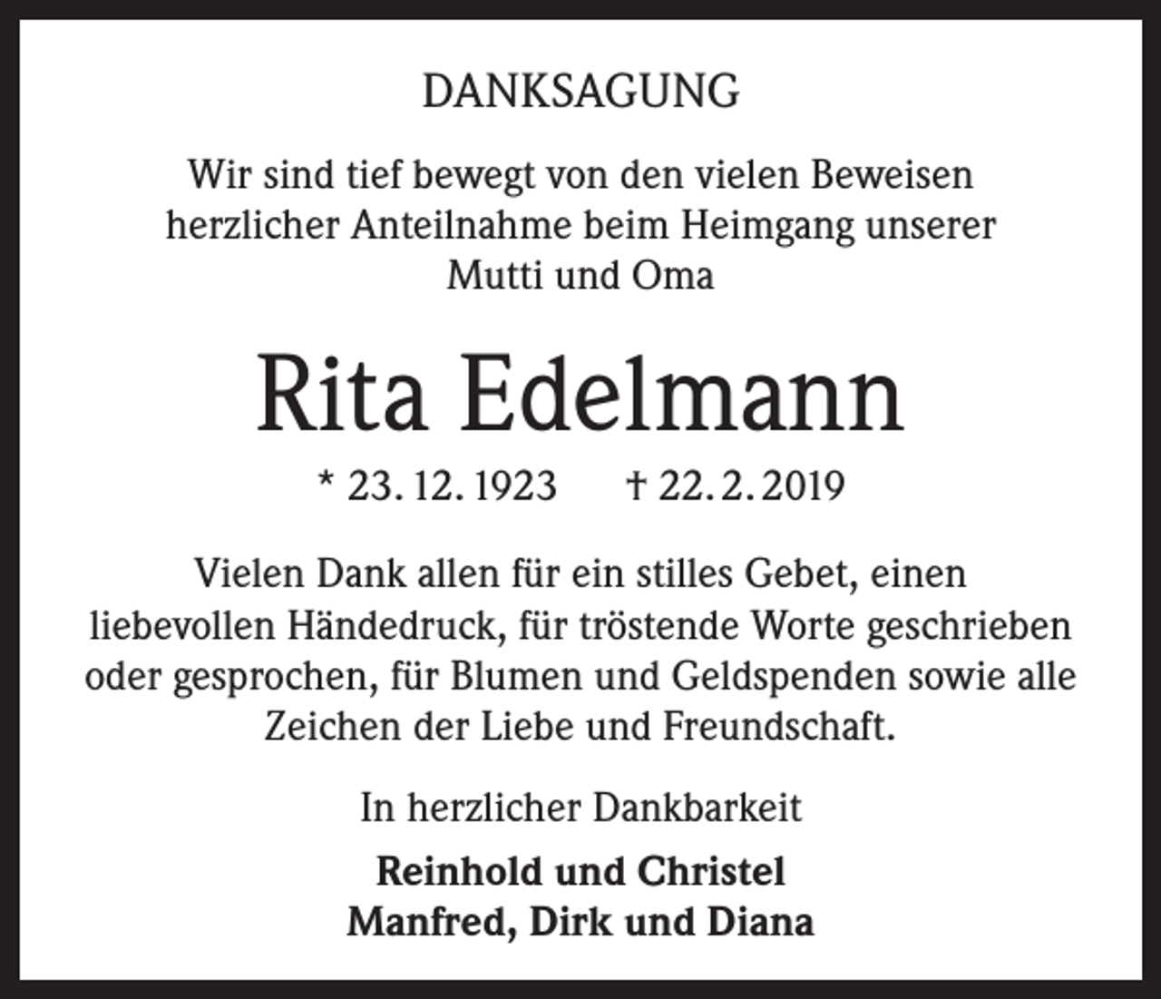 <p>DANKSAGUNG<br />Wir sind tief bewegt von den vielen Beweisen<br />herzlicher Anteilnahme beim Heimgang unserer<br />Mutti und Oma</p><p>Rita Edelmann<br />* 23. 12. 1923 † 22. 2. 2019<br />Vielen Dank allen für ein stilles Gebet, einen<br />liebevollen Händedruck, für tröstende Worte geschrieben<br />oder gesprochen, für Blumen und Geldspenden sowie alle<br />Zeichen der Liebe und Freundschaft.<br />In herzlicher Dankbarkeit<br />Reinhold und Christel<br />Manfred, Dirk und Diana</p>
