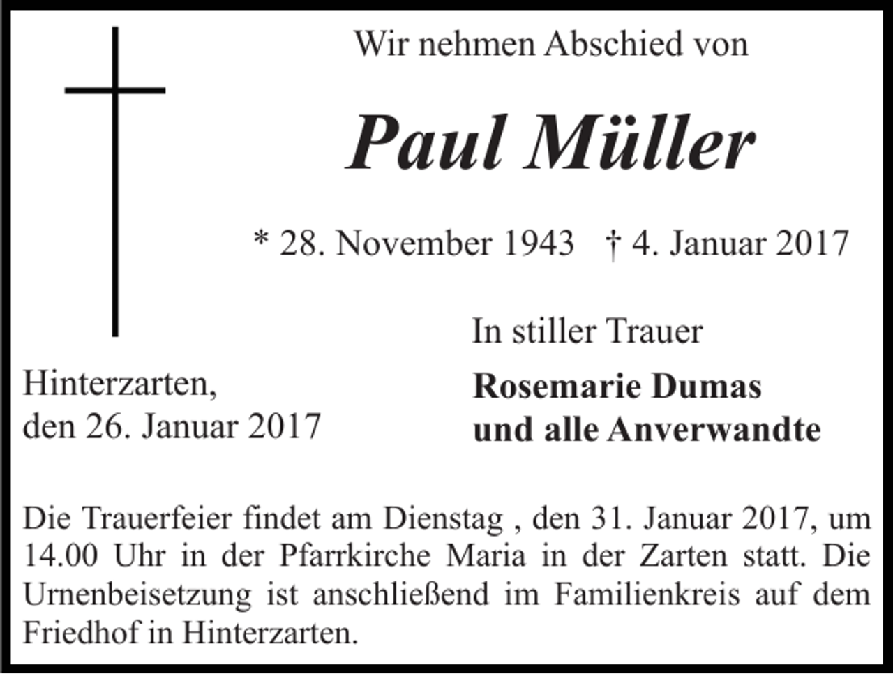 <p>Wir nehmen Abschied von</p><p>Paul Müller<br />* 28. November 1943 † 4. Januar 2017</p><p>Hinterzarten,<br />den 26. Januar 2017</p><p>In stiller Trauer<br />Rosemarie Dumas<br />und alle Anverwandte</p><p>Die Trauerfeier findet am Dienstag , den 31. Januar 2017, um<br />14.00 Uhr in der Pfarrkirche Maria in der Zarten statt. Die<br />Urnenbeisetzung ist anschließend im Familienkreis auf dem<br />Friedhof in Hinterzarten.</p>
