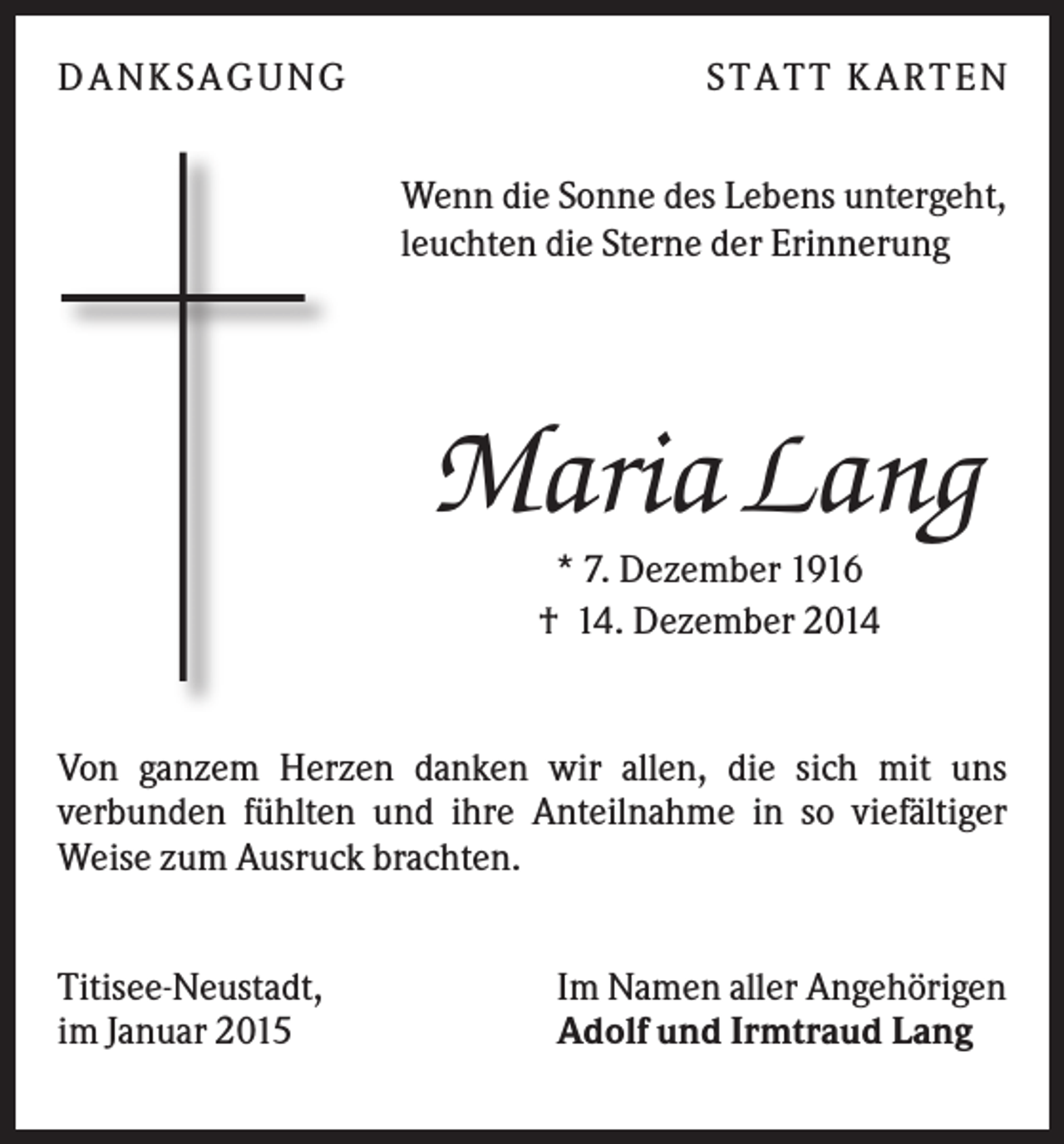<p>DA NK S A GUNG</p><p>S TA TT K A RTEN<br />Wenn die Sonne des Lebens untergeht,<br />leuchten die Sterne der Erinnerung</p><p>Maria Lang<br />* 7. Dezember 1916<br />† 14. Dezember 2014</p><p>Von ganzem Herzen danken wir allen, die sich mit uns<br />verbunden fühlten und ihre Anteilnahme in so viefältiger<br />Weise zum Ausruck brachten.<br />Titisee-Neustadt,<br />im Januar 2015</p><p>Im Namen aller Angehörigen<br />Adolf und Irmtraud Lang</p>