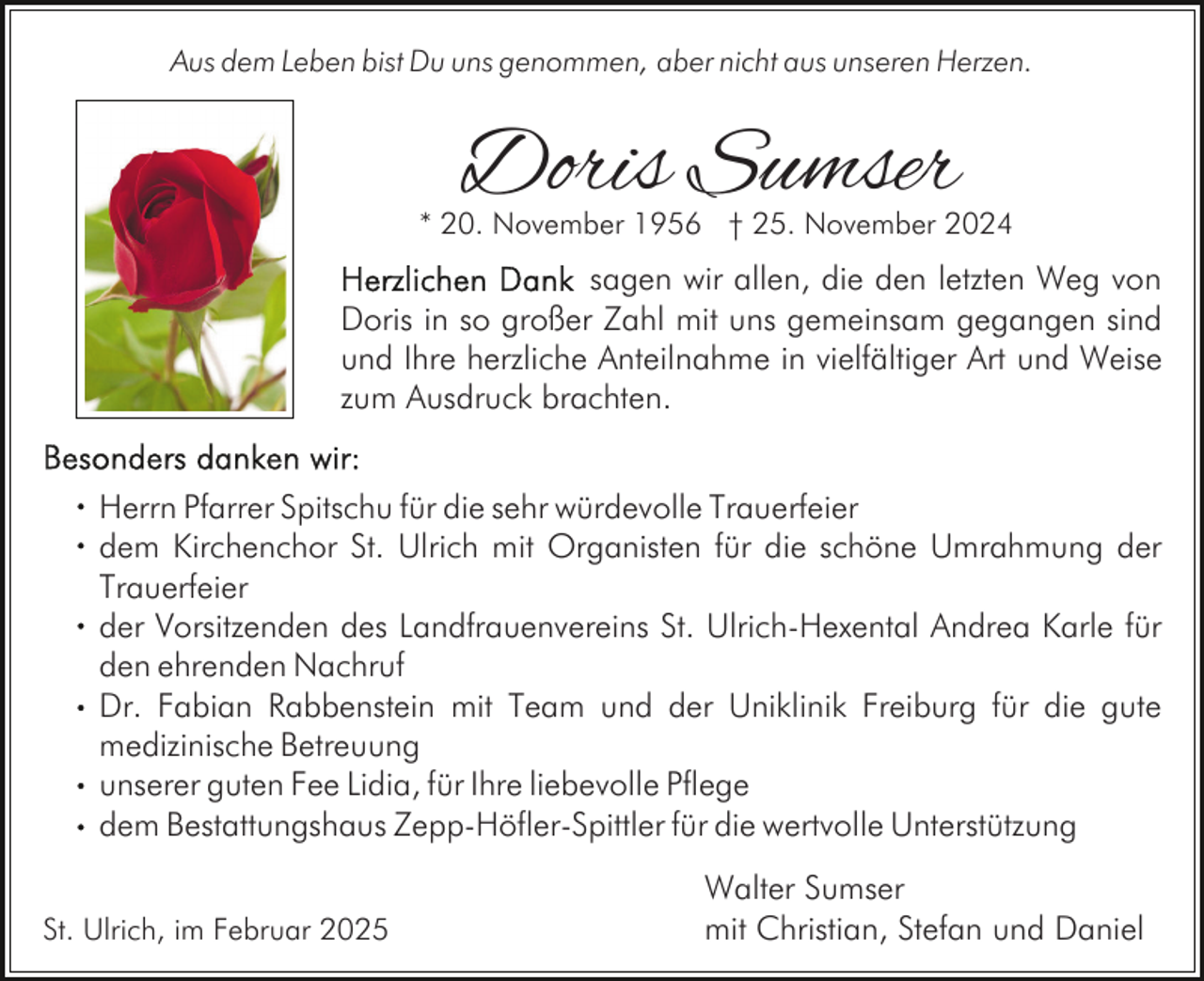 <p>Aus dem Leben bist Du uns genommen, aber nicht aus unseren Herzen.</p><p>Doris Sumser</p><p>* 20. November 1956 † 25. November 2024</p><p>sagen wir allen, die den letzten Weg von<br />Doris in so großer Zahl mit uns gemeinsam gegangen sind<br />und Ihre herzliche Anteilnahme in vielfältiger Art und Weise<br />zum Ausdruck brachten.<br />Herrn Pfarrer Spitschu für die sehr würdevolle Trauerfeier<br />dem Kirchenchor St. Ulrich mit Organisten für die schöne Umrahmung der<br />Trauerfeier<br />der Vorsitzenden des Landfrauenvereins St. Ulrich-Hexental Andrea Karle für<br />den ehrenden Nachruf<br />Dr. Fabian Rabbenstein mit Team und der Uniklinik Freiburg für die gute<br />medizinische Betreuung<br />unserer guten Fee Lidia, für Ihre liebevolle Pflege<br />dem Bestattungshaus Zepp-Höfler-Spittler für die wertvolle Unterstützung<br />St. Ulrich, im Februar 2025</p><p>Walter Sumser<br />mit Christian, Stefan und Daniel</p>