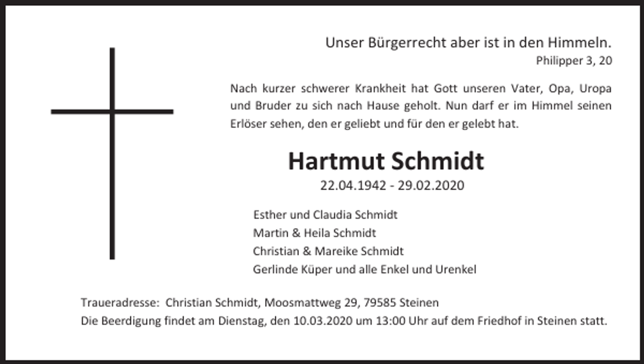 <p>Unser Bürgerrecht aber ist in den Himmeln.<br />Philipper 3, 20<br />Nach kurzer schwerer Krankheit hat Gott unseren Vater, Opa, Uropa<br />und Bruder zu sich nach Hause geholt. Nun darf er im Himmel seinen<br />Erlöser sehen, den er geliebt und für den er gelebt hat.</p><p>Hartmut Schmidt<br />22.04.1942 - 29.02.2020<br />Esther und Claudia Schmidt<br />Martin &amp; Heila Schmidt<br />Christian &amp; Mareike Schmidt<br />Gerlinde Küper und alle Enkel und Urenkel<br />Traueradresse: Christian Schmidt, Moosmattweg 29, 79585 Steinen<br />Die Beerdigung findet am Dienstag, den 10.03.2020 um 13:00 Uhr auf dem Friedhof in Steinen statt.</p>
