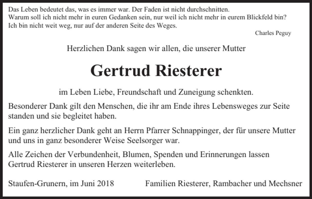 <p>Das Leben bedeutet das, was es immer war. Der Faden ist nicht durchschnitten.<br />Warum soll ich nicht mehr in euren Gedanken sein, nur weil ich nicht mehr in eurem Blickfeld bin?<br />Ich bin nicht weit weg, nur auf der anderen Seite des Weges.<br />Charles Peguy</p><p>Herzlichen Dank sagen wir allen, die unserer Mutter</p><p>Gertrud Riesterer<br />im Leben Liebe, Freundschaft und Zuneigung schenkten.<br />Besonderer Dank gilt den Menschen, die ihr am Ende ihres Lebensweges zur Seite<br />standen und sie begleitet haben.<br />Ein ganz herzlicher Dank geht an Herrn Pfarrer Schnappinger, der für unsere Mutter<br />und uns in ganz besonderer Weise Seelsorger war.<br />Alle Zeichen der Verbundenheit, Blumen, Spenden und Erinnerungen lassen<br />Gertrud Riesterer in unseren Herzen weiterleben.<br />Staufen-Grunern, im Juni 2018</p><p>Familien Riesterer, Rambacher und Mechsner</p>