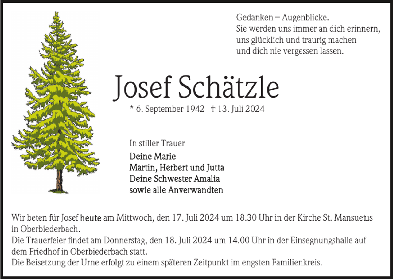 <p>Gedanken – Augenblicke.<br />Sie werden uns immer an dich erinnern,<br />uns glücklich und traurig machen<br />und dich nie vergessen lassen.</p><p>Josef Schätzle<br />* 6. September 1942 † 13. Juli 2024</p><p>In stiller Trauer</p><p>Wir beten für Josef<br />am Mittwoch, den 17. Juli 2024 um 18.30 Uhr in der Kirche St. Mansuetus<br />in Oberbiederbach.<br />Die Trauerfeier ﬁndet am Donnerstag, den 18. Juli 2024 um 14.00 Uhr in der Einsegnungshalle auf<br />dem Friedhof in Oberbiederbach statt.<br />Die Beisetzung der Urne erfolgt zu einem späteren Zeitpunkt im engsten Familienkreis.</p>
