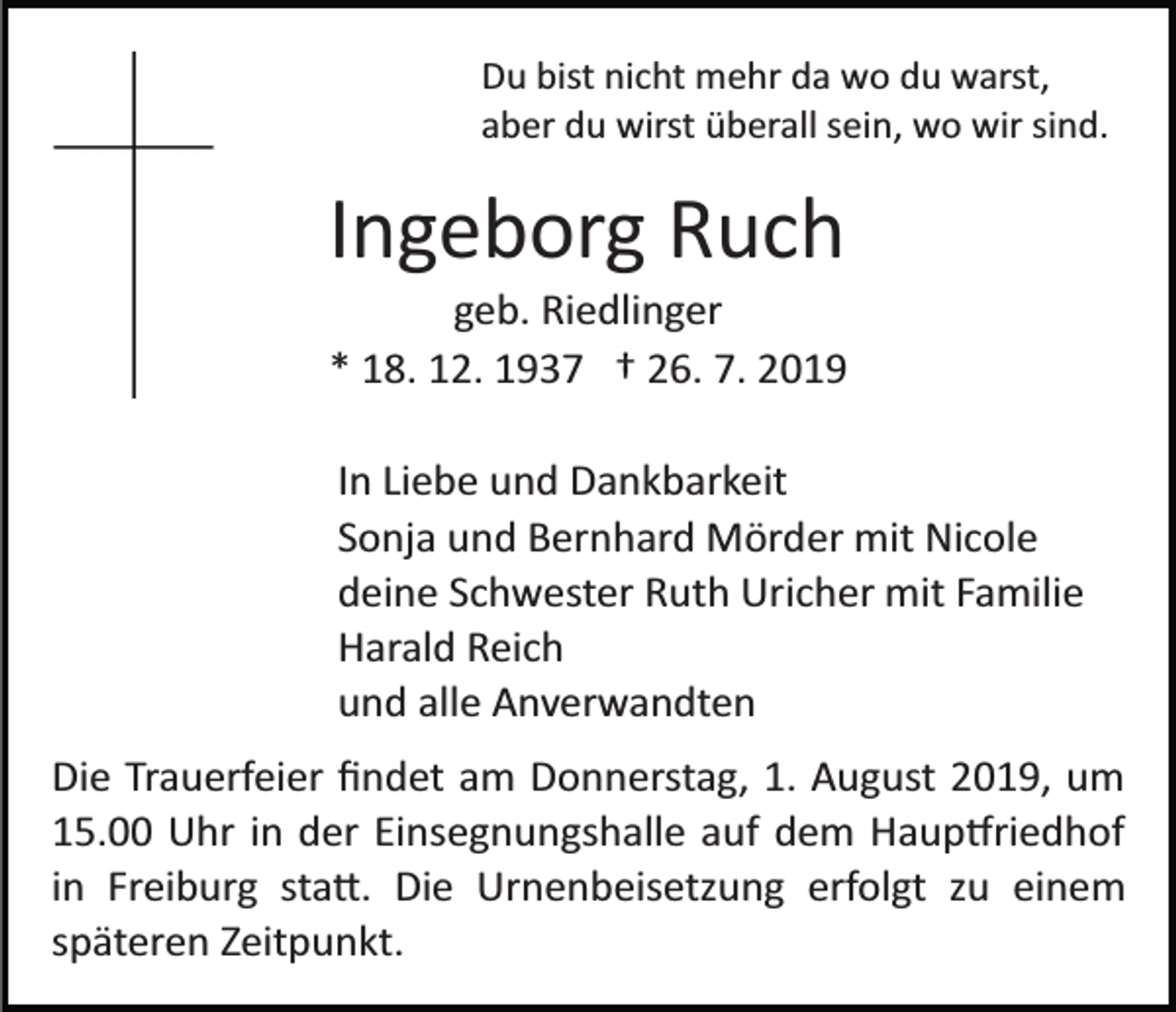 <p>Du bist nicht mehr da wo du warst,<br />aber du wirst überall sein, wo wir sind.</p><p>Ingeborg Ruch<br />geb. Riedlinger<br />* 18. 12. 1937 † 26. 7. 2019<br />In Liebe und Dankbarkeit<br />Sonja und Bernhard Mörder mit Nicole<br />deine Schwester Ruth Uricher mit Familie<br />Harald Reich<br />und alle Anverwandten<br />Die Trauerfeier ﬁndet am Donnerstag, 1. August 2019, um<br />15.00 Uhr in der Einsegnungshalle auf dem Haup�riedhof<br />in Freiburg sta�. Die Urnenbeisetzung erfolgt zu einem<br />späteren Zeitpunkt.</p>