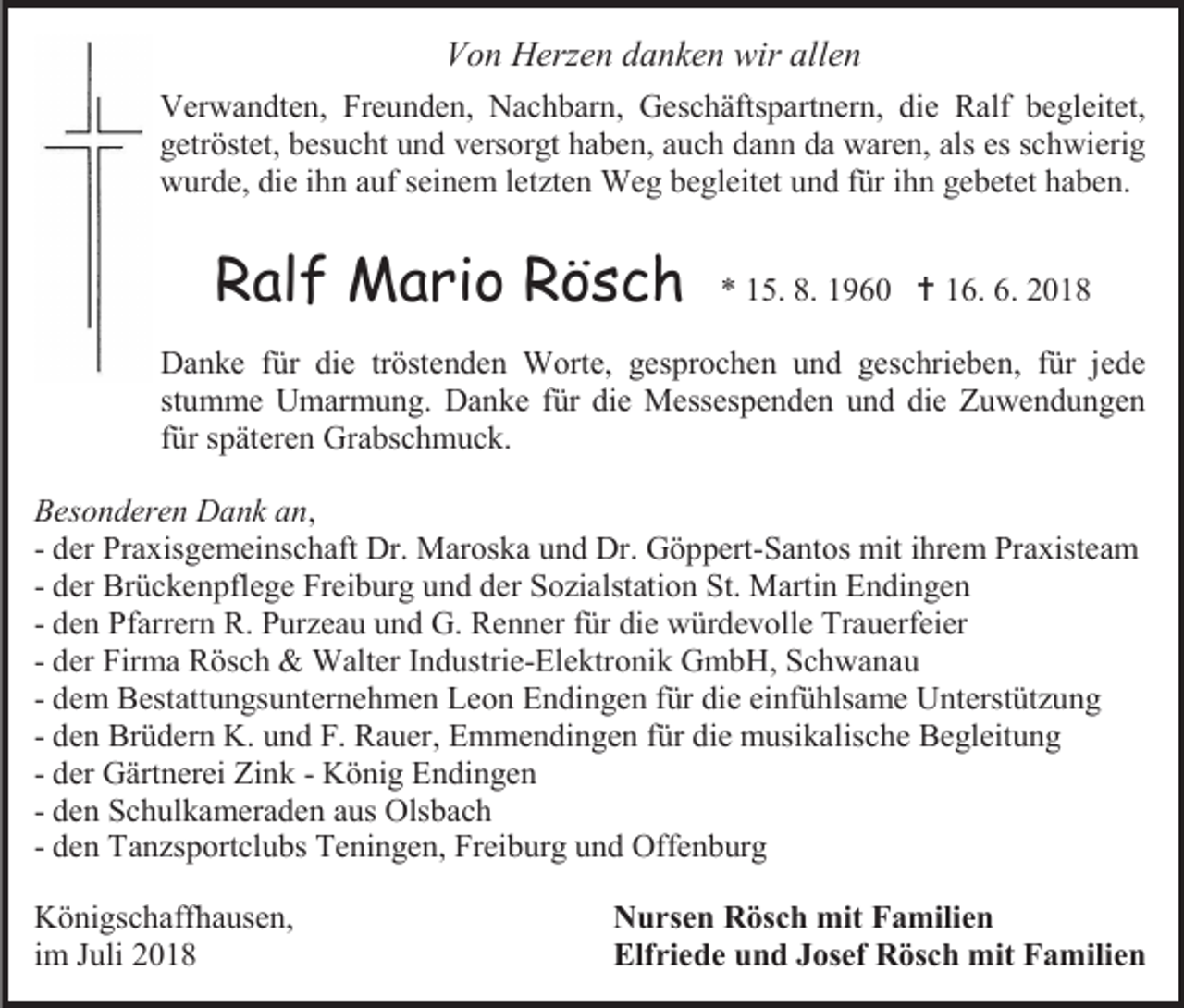 <p>Von Herzen danken wir allen<br />Verwandten, Freunden, Nachbarn, Geschäftspartnern, die Ralf begleitet,<br />getröstet, besucht und versorgt haben, auch dann da waren, als es schwierig<br />wurde, die ihn auf seinem let ten Weg begleitet und für ihn gebetet haben.</p><p>Ralf Mario Rösch</p><p>* 15. 8. 1960  16. 6. 2018</p><p>Danke für die tröstenden Worte, gesprochen und geschrieben, für jede<br />stumme Umarmung. Danke für die Messespenden und die Zuwendungen<br />für späteren Grabschmuck.<br />Besonderen Dank an,<br />- der Praxisgemeinschaft Dr. Maroska und Dr. Göppert-Santos mit ihrem Praxisteam<br />- der Brückenpflege Freiburg und der So ialstation St. Martin Endingen<br />- den Pfarrern R. Pur eau und G. Renner für die würdevolle Trauerfeier<br />- der Firma Rösch &amp; Walter Industrie-Elektronik GmbH, Schwanau<br />- dem Bestattungsunternehmen Leon Endingen für die einfühlsame Unterstüt ung<br />- den Brüdern K. und F. Rauer, Emmendingen für die musikalische Begleitung<br />- der Gärtnerei Zink - König Endingen<br />- den Schulkameraden aus Olsbach<br />- den Tan sportclubs Teningen, Freiburg und Offenburg<br />Königschaffhausen,<br />im Juli 2018</p><p>Nursen Rösch mit Familien<br />Elfriede und Josef Rösch mit Familien</p>